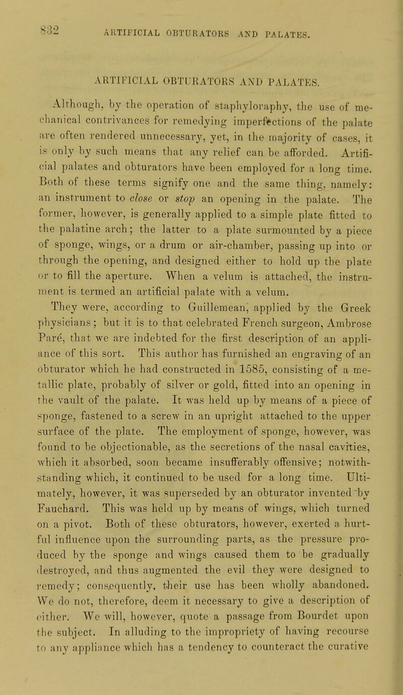 ARTIFICIAL OBTURATORS AND PALATES. Although, by the operation of staphyloraphy, the use of me- chanical contrivances for remedying imperfections of the palate are often rendered unnecessary, yet, in the majority of cases, it is only by such means that any relief can be afforded. Artifi- cial palates and obturators have been employed for a long time. Both of these terms signify one and the same thing, namely: an instrument to close or stop an opening in the palate. The former, however, is generally applied to a simple plate fitted to the palatine arch; the latter to a plate surmounted by a piece of sponge, wings, or a drum or air-chamber, passing up into or through the opening, and designed either to hold up the pla.te or to fill the aperture. When a velum is attached, the instru- ment is termed an artificial palate with a velum. They were, according to Guillemean, applied by the Greek physicians ; but it is to that celebrated French surgeon, Ambrose Pare, that we are indebted for the first description of an appli- ance of this sort. This author has furnished an engravina; of an obturator which he had constructed in 1585, consisting of a me- tallic plate, probably of silver or gold, fitted into an opening in the vault of the palate. It was held up by means of a piece of sponge, fastened to a screw in an upright attached to the upper surface of the plate. The employment of sponge, however, was found to be objectionable, as the secretions of the nasal cavities, which it absorbed, soon became insufferably offensive; notwith- standing which, it continued to be used for a long time. Ulti- mately, however, it was superseded by an obturator invented by Fauchard. This was held up by means of wings, which turned on a pivot. Both of these obturators, however, exerted a hurt- ful influence upon the surrounding parts, as the pressure pro- duced by the sponge and wings caused them to be gradually destroyed, and thus augmented the evil they were designed to remedy; consequently, their use has been wholly abandoned. We do not, therefore, deem it necessary to give a description of cither. We will, however, quote a passage from Bourdet upon the subject. In alluding to the impropriety of having recourse to any applinnce which has a tendency to counteract the curative