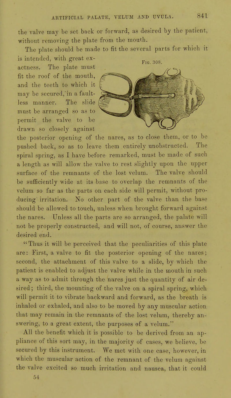 the valve may be set back or forward, as desired by the patient, without removing the plate from the mouth. The plate should be made to fit the several parts for which it is intended, with great ex- actness. The plate must fit the roof of the mouth, and the teeth to which it may be secured,'in a fault- less manner. The slide must be arranged so as to permit the valve to be drawn so closely against the posterior opening of the nares, as to close them, or to be pushed back, so as to leave them entirely unobstructed. The spiral spring, as I have before remarked, must be made of such a length as will allow the valve to rest slightly upon the upper surface of the remnants of the lost velum. The valve should be sufficiently wide at its bnse to overlap the remnants of the velum so far as the parts on each side will permit, without pro- ducing irritation. No other part of the valve than the base should be allowed to touch, unless when brought forward against the nares. Unless all the parts are so arranged, the palate will not be properly constructed, and will not, of course, answer the desired end. Thus it will be perceived that the peculiarities of this plate are: First, a valve to fit the posterior opening of the nares: second, the attachment of this valve to a slide, by which the patient is enabled to adjust the valve while in the mouth in such a way as to admit through the nares just the quantity of air de- sired ; third, the mounting of the valve on a spiral spring, which will permit it to vibrate backward and forward, as the breath is inhaled or exhaled, and also to be moved by any muscular action that may remain in the remnants of the lost velum, thereby an- swering, to a great extent, the purposes of a velum. All the benefit which it is possible to be derived from an ap- pliance of this sort may, in the majority of cases, we believe, be secured by this instrument. We met with one case, however, in which the muscular action of the remnant of the velum against the valve excited so much irritation and nausea, that it could 54