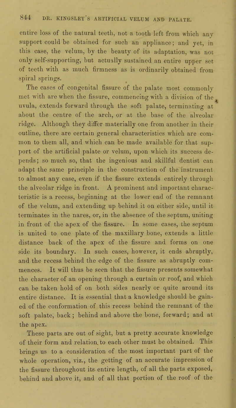 entire loss of the natural teeth, not a tuoth left from which any support could be obtained for such an appliance; and yet, in this case, the velum, by the beauty of its adaptation, was noi only self-supporting, but actually sustained an entire upper set of teeth with as much firmness as is ordinarily obtained from spiral springs. The cases of congenital fissure of the palate most commonly met with are when the fissure, commencing with a division of the uvula, extends forward through the soft palate, terminating at about the centre of the arch, or at the base of the alveolar ridge. Although they dificr materially one from another in their outline, there are certain general characteristics which are com- mon to them all, and which can be made available for that sup- port of the artificial palate or velum, upon which its success de- pends; so much so, that the ingenious and skillful dentist can adapt the same principle in the construction of the instrument to almost any case, even if the fissure extends entirely through the alveolar ridge in front. A prominent and important charac- teristic is a recess, beginning at the lower end of the remnant of the velum, and extending up behind it on either side, until it terminates in the nares, or, in the absence of the septum, uniting in front of the apex of the fissure. In some cases, the septum is united to one plate of the maxillary bone, extends a little distance back of the apex of the fissure and forms on one side its boundary. In such cases, however, it ends abruptly, and the recess behind the edge of the fissure as abruptly com- mences. It will thus be seen that the fissure presents somewhat the character of an opening through a curtain or roof, and which can be taken hold of on both sides nearly or quite around its entire distance. It is essential that a knowledge should be gain- ed of the conformation of this recess behind the remnant of the soft palate, back; behind and above the bone, forward; and at the apex. These parts are out of sight, but a pretty accurate knowledge of their form and relation, to each other must be obtained. This brings us to a consideration of the most important part of the whole operation, viz., the getting of an accurate impression of the fissure throughout its entire length, of all the parts exposed, behind and above it, and of all that portion of the roof of the