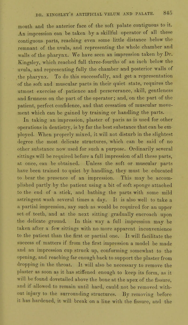 mouth and the anterior face of the soft palate contiguous to it. An impression can be taken by a skillful operator of all these contiguous parts, reaching even some little distance below the remnant of the uvula, and representing the whole chamber and walls of the pharynx. We have seen an impression taken by Dr. Kingsley, which reached full three-fourths of an inch below the uvula, and representing fully the chamber and posterior walls of the pharynx. To do this successfully, and get a representation of the sofc and muscular parts in their quiet state, requires the utmost exercise of patience and perseverance, skill, gentleness and firmness on the part of the operator; and, on the part of the patient, perfect confidence, and that cessation of muscular move- ment which can be gained by training or handling the parts. In taking an impression, plaster of paris as is used for other operations in dentisti-y, is by far the best substance that can be em- ployed. When properly mixed, it will not disturb in the slightest degree the most delicate structures, which can be said of no other substance now used for such a purpose. Ordinarily several sittings will be required before a full impression of all these parts, at once, can be obtained. Unless the soft or muscular parts have been trained to quiet by handling, they must be educated to bear the presence of an impression. This may be accom- plished partly by the patient using a bit of soft sponge attached to the end of a stick, and bathing the parts with some mild astringent wash several times a day. It is also well to take a a partial impression, say such as would be required for an upper set of teeth, and at the next sitting gradually encroach upon the delicate ground. In this way a full impression may be taken after a few sittings with no more apparent inconvenience to the patient than the first or partial one. It will facilitate the success of matters if from the first impression a model be made and an impression cup struck up, conforming somewhat to the opening, and reaching far enough back to support the plaster from dropping in the throat. It will also be necessary to remove the plaster as soon as it has stiffened enough to keep its form, as it will be found dovetailed above the bone at the apex of the fissure, nnd if allowed to remain until hard, cauld not be removed with- out injury to the surrounding structures. By removing before it has hardened, it will break on a line with the fissure, and the