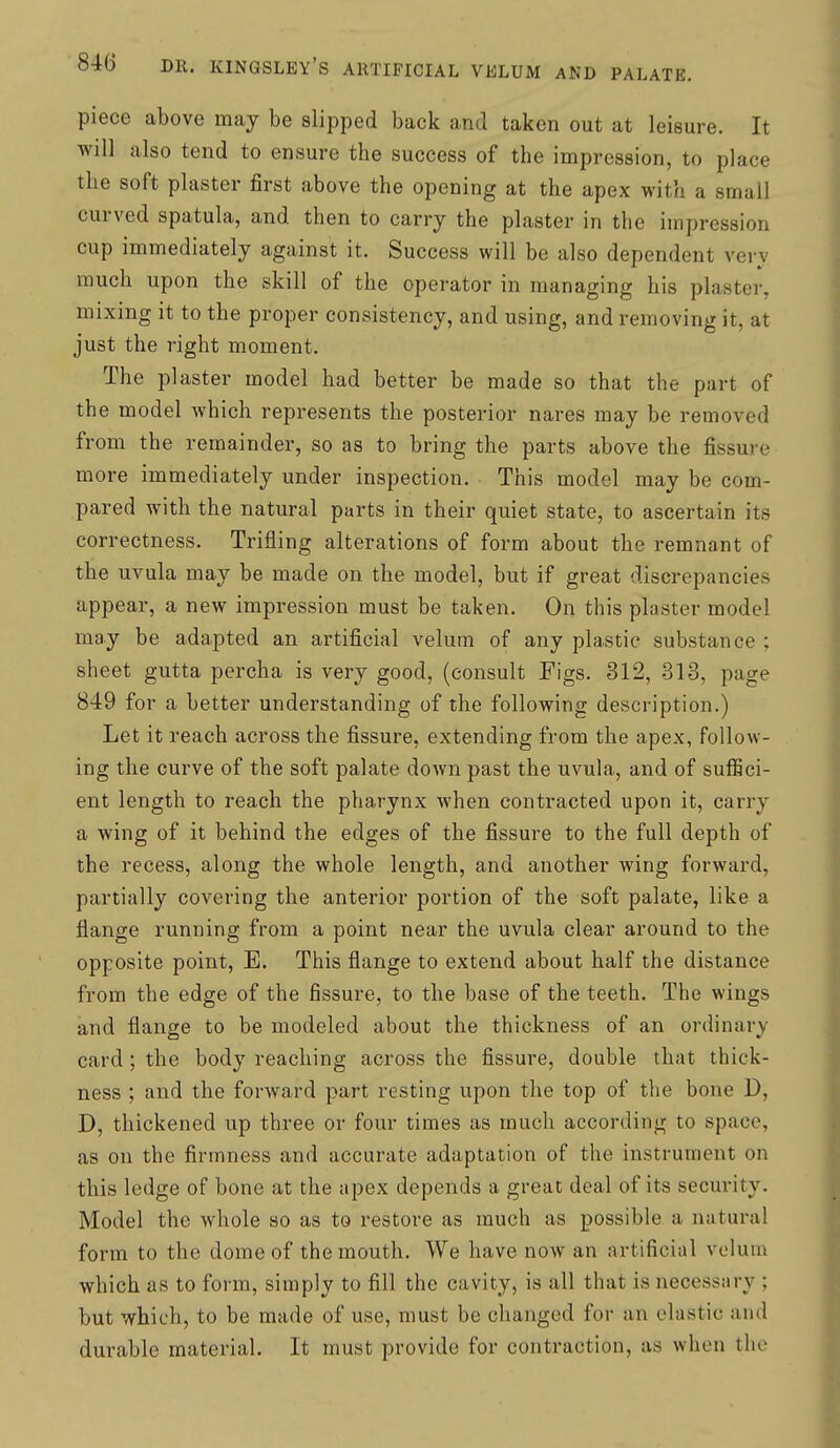 piece above may be slipped back and taken out at leisure. It will also tend to ensure the success of the impression, to place the soft plaster first above the opening at the apex with a small curved spatula, and then to carry the plaster in the impression cup immediately against it. Success will be also dependent very much upon the skill of the operator in managing his plaster, mixing it to the proper consistency, and using, and removing it, at just the right moment. The plaster model had better be made so that the part of the model which represents the posterior nares may be removed from the remainder, so as to bring the parts above the fissure more immediately under inspection. This model may be com- pared with the natural parts in their quiet state, to ascertain its correctness. Trifling alterations of form about the remnant of the uvula may be made on the model, but if great discrepancies appear, a new impression must be taken. On this plaster model may be adapted an artificial velum of any plastic substance ; sheet gutta percha is very good, (consult Figs. 312, 313, page 849 for a better understanding of the following description.) Let it reach across the fissure, extending from the apex, follow- ing the curve of the soft palate down past the uvula, and of suffici- ent length to reach the pharynx when contracted upon it, carry a wing of it behind the edges of the fissure to the full depth of the recess, along the whole length, and another wing forward, partially covering the anterior portion of the soft palate, like a flange running from a point near the uvula clear around to the opposite point, E. This flange to extend about half the distance from the edge of the fissure, to the base of the teeth. The wings and flange to be modeled about the thickness of an ordinary card; the body reaching across the fissure, double that thick- ness ; and the forward part resting upon the top of the bone D, D, thickened up three or four times as much according to space, as on the firmness and accurate adaptation of the instrument on this ledge of bone at the apex depends a great deal of its security. Model the whole so as to restore as much as possible a natural form to the dome of the mouth. We have now an artificial velum which as to form, simply to fill the cavity, is all that is necessary ; but which, to be made of use, must be changed for an elastic and durable material. It must provide for contraction, as when the