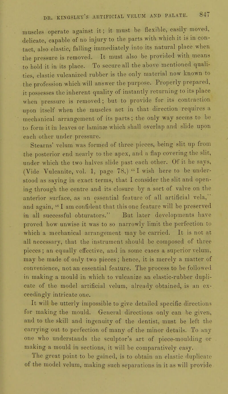 muscles operate against it; it must be flexible, easily moved, delicate, capable of no injury to the parts with which it is in con- tact, also elastic, falling immediately into its natural place when the pressure is removed. It must also be provided with means to hold it in its place. To secure all the above mentioned quali- ties, elastic vulcanized rubber is the only material now known to the profession which will answer the purpose. Properly prepared, it possesses the inherent quality of instantly returning to its place when pressure is removed; but to provide for its contraction upon itself when the muscles act in that direction requires a mechanical arrangement of its parts; the only way seems to be to form it in leaves or laminse which shall overlap and slide upon each other under pressure. Stearns' velum was formed of three pieces, being slit up from the posterior end nearly to the apex, and a flap covering the slit, under which the two halves slide past each other. Of it he says, (Vide Vulcanite, vol. 1, page 78,)  I wish hereto be under- stood as saying in exact terms, that I consider the slit and open- ing through the centre and its closure by a sort of valve on the anterior surface, as an essential feature of all artificial vela, and again,  I am confident that this one feature will be preserved in ail successful obturators. But later developments have proved how unwise it was to so narrowly limit the perfection to which a mechanical arrangement may be carried. It is not at all necessary, that the instrument should be composed of three pieces; an equally eff'ective, and in some cases a superior velum, may be made of only two pieces; hence, it is merely a matter of convenience, not an essential feature. The process to be followed in making a mould in which to vulcanize an elastic-i'ubber dupli- cate of the model artificial velum, already obtained, is an ex- ceedingly intricate one. It will be utterly impossible to give detailed specific directions for making the mould. General directions only can be given, and to the skill and ingenuity of the dentist, must be left the carrying out to perfection of many of the minor details. To any one who understands the sculptor's art of piece-moulding or making a mould in sections, it will be comparatively easy. The great point to be gained, is to obtain an elastic duplicate of the model velum, making such separations in it as will provide