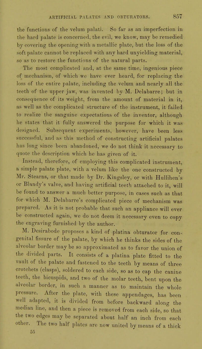 the functions of the velum palati. So far as an imperfection in the hard palate is concerned, the evil, we know, may be remedied by covering the opening with a metallic plate, but the loss of the soft palate cannot be replaced with any hard unyielding material, so as to restore the functions of the natural parts. The most complicated and, at the same time, ingenious piece of mechanism, of which we have ever heard, for replacing the loss of the entire palate, including the velum and nearly all the teeth of the upper jaw, was invented by M. Delabarre; but in consequence of its weight, from the amount of material in it, as well as the complicated structure of the instrument, it failed to realize the sanguine expectations of the inventor, although he states that it fully answered the purpose for which it was designed. Subsequent experiments, however, have been less successful, and as this method of constructing artificial palates has long since been abandoned, we do not think it necessary to quote the description which he has given of it. Instead, therefore, of employing this complicated instrument, a simple palate plate, with a velum like the one constructed by Mr. Stearns, or that made by Dr. Kingsley, or with Hullihen's or Blandy's valve, and having artificial teeth attached to it, will be found to answer a much better purpose, in cases such as that for which M. Delabarre's complicated piece of mechanism was prepared. As it is not probable that such an appliance will ever be constructed again, we do not deem it necessary even to copy the engraving furnished by the author. M. Desirabode proposes a kind of platina obturator for con- genital fissure of the palate, by which he thinks the sides of the alveolar border may be so approximated as to favor the union of the divided parts. It consists of a platina plate fitted to the vault of the palate and fastened to the teeth by means of three crotchets (clasps), soldered to each side, so as to cap the canine teeth, the bicuspids, and two of the molar teeth, bent upon the alveolar border, in such a manner as to maintain the whole pressure. After the plate, with these appendages, has been well adapted, it is divided from before backward along the median line, and then a piece is removed from each side, so that the two edges may be separated about half an inch from each other. The two half plates are now united by means of a thick 55