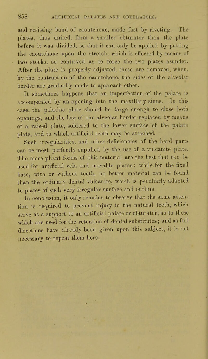 and resisting band of caoutchouc, made fast by riveting. Tiie plates, thus united, form a smaller obturator than the plate before it was divided, so that it can only be applied by putting the caoutchouc upon the stretch, which is effected by means of two stocks, so contrived as to force the two plates asunder. After the plate is properly adjusted, these are removed, when, by the contraction of the caoutchouc, the sides of the alveolar border are gradually made to approach other. It sometimes happens that an imperfection of the palate is accompanied by an opening into the maxillary sinus. In this case, the palatine plate should be large enough to close both openings, and the loss of the alveolar border replaced by means of a raised plate, soldered to the lower surface of the palate plate, and to which artificial teeth may be attached. Such irregularities, and other deficiencies of the hard parts can be most perfectly supplied by the use of a vulcanite plate. The more pliant forms of this material are the best that can be used for artificial vela and movable plates ; while for the fixed base, with or without teeth, no better material can be found than the ordinary dental vulcanite, which is peculiarly adapted to plates of such very irregular surface and outline. In conclusion, it only remains to observe that the same atten- tion is required to prevent injury to the natural teeth, which serve as a support to an artificial palate or obturator, as to those which are used for the retention of dental substitutes; and as full directions have already been given upon this subject, it is not necessary to repeat them here.