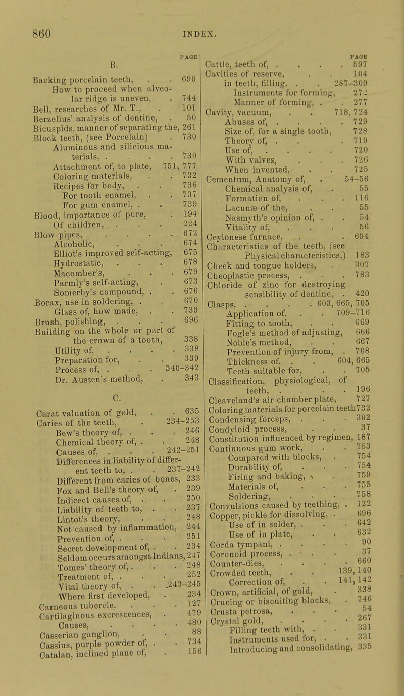 B. Backing porcelain teeth, How to proceed when alveo- lar ridge is uneven, Bell, researches of Mr. T., Berzelius' analysis of dentine. Bicuspids, manner of separating the. Block teeth, (see Porcelain) Aluminous and silicious ma- terials, .... Attachment of, to plate, 751, Coloring materials. Recipes for body. For tooth enamel. For gum enamel, . Blood, importance of pure, Of children, , . Blowpipes, .... Alcoholic, Elliot's improved self-acting, Hydrostatic, Macomber's, Parmly's self-acting, Somerby's compound, . Borax, use in soldering, . Glass of, how made, . Brush, polishing, . Building on the whole or part of the crown of a tooth, Utility of, . . • • Preparation for. Process of, . ■ • 340 Dr. Austen's method, 690 744 101 50 261 730 730 777 732 736 737 739 194 224 672 674 675 678 679 673 676 670 739 696 338 338 339 -342 343 234- 242- C. Carat valuation of gold, Caries of the teeth, Bew's theory of, . Chemical theory of, . Causes of, . DiUerences in liability of difier- ent teeth to, . .237- Dififerent from caries of bones, Fox and Bell's theory of. Indirect causes of, . Liability of teeth to, . Lintot's theory. Not caused by inflammation, Prevention of, . Secret development of, . _ • Seldom occurs amongst Indians, Tomes' theory of,. Treatment of, . Vital theory of, . • J243- Where first developed, Carneous tubercle, Cartilaginous excrescences, . Causes, .... Casserian ganglion, Cassius, purple powder of, . Catalan, inclined plane of. 635 253 246 248 251 ■242 233 239 250 237 248 244 251 234 247 248 252 -245 234 127 479 480 88 734 156 54 PAGE Cattle, teeth of, . . . . 597 Cavities of reserve, . . 104 in teeth, filling. . . 287-309 Instruments for forming, 27- Manner of forming, . . 277 Cavity, vacuum, . . 718,724 Abuses of, . . . .729 Size of, for a single tooth. Theory of, . Use of, . With valves. When invented, Cementum, Anatomy of. Chemical analysis of. Formation of, . . . Lacunoe of the, Nasmyth's opinion of, . Vitality of, . . . Ceylonese furnace. Characteristics of the teeth, fsee Physical characteristics,) Cheek and tongue holders, Cheoplastic process, . Chloride of zinc for destroying sensibility of dentine, . Clasps, . . ■ . . 603, 665, 705 Application of. . . 709-716 Fitting to tooth, . . 669 Fogle's method of adjusting, 666 Noble's method, . . 667 Prevention of injury from, . 708 Thickness of, . Teeth suitable for. Classification, physiological, of teeth, . . . .196 Cleaveland's air chamber plate, 727 Coloring materials for porcelain teeth732 Condensing forceps, . . • 302 Condyloid process, . • 37 Constitution influenced by regimen, 187 728 719 720 726 725 56 55 116 55 54 56 694 183 307 783 420 604,665 . 705 Continuous gum work Compared with blocks, Durability of, Firing and baking, > Materials of. Soldering, . • • Convulsions caused by teething Copper, pickle for dissolving, . Use of in solder, . Use of in plate, Corda tympani, . Coronoid process, . . Counter-dies, Crowded teeth, Correction of, Crown, artificial, of gold, Crucing or biscuititig blocks, Crusta petrosa. Crystal gold. Filling teeth with, . Instruments used for 753 754 754 759 755 758 122 696 . 642 632 90 37 . 660 139,140 141,142 338 . 746 54 . 267 331 . 331 Introducing and consolidating, 335