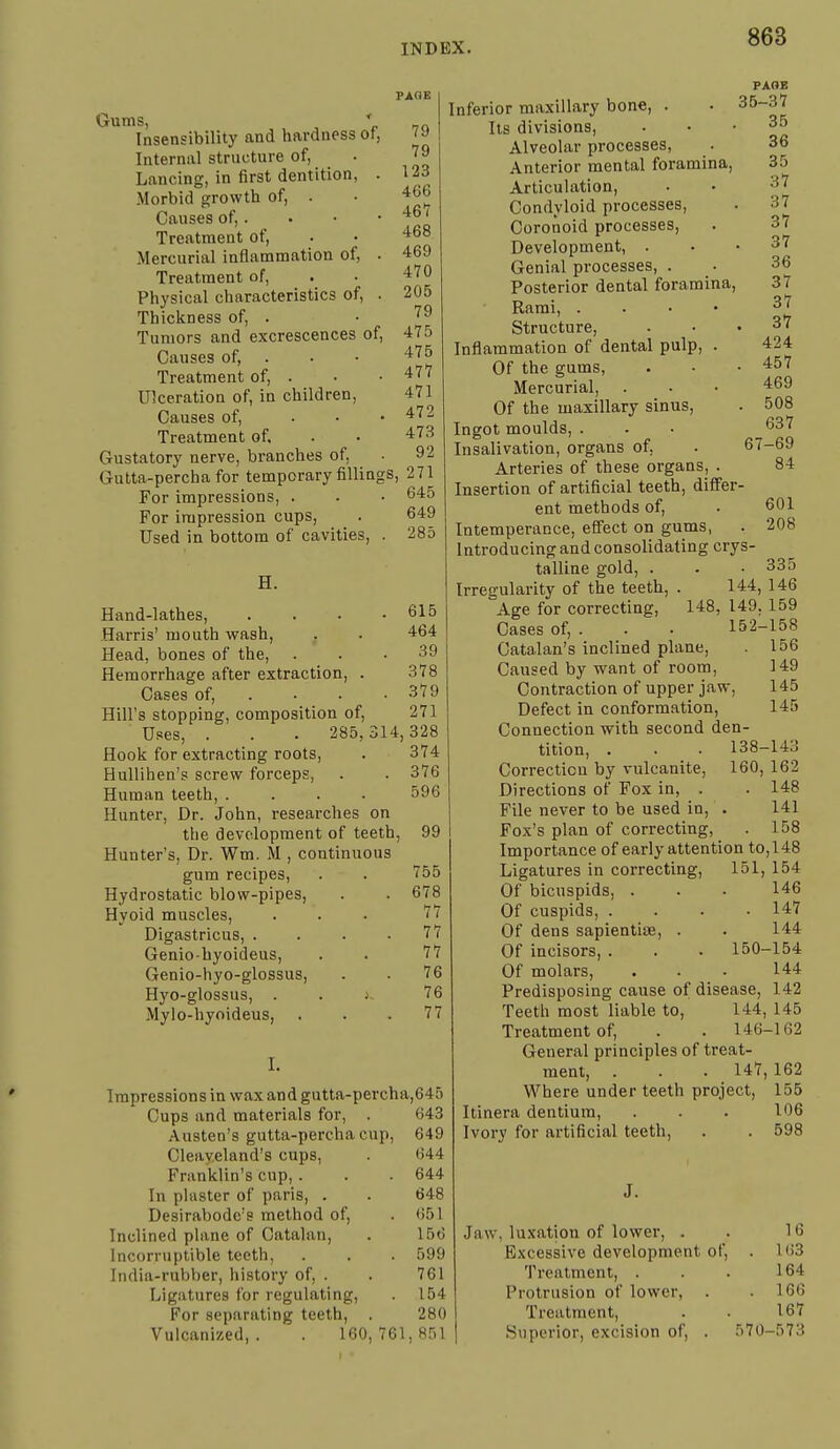 PAGE Gums, ' Insensibility and hardness of, Internal structure of. Lancing, in first dentition Morbid growth of, . Causes of,. Treatment of. Mercurial inflammation of. Treatment of, Physical characteristics of. Thickness of, . Tumors and excrescences Causes of, Treatment of, . Ulceration of, in children. Causes of, Treatment of. Gustatory nerve, branches of, Gutta-percha for temporary fillings, 271 For impressions, . . • 6*5 For impression cups, Used in bottom of cavities, of. 79 79 123 466 46'7 468 469 470 205 79 475 475 477 471 472 473 92 649 285 H. Hand-lathes, Harris' mouth wash. Head, bones of the. Hemorrhage after extraction, Cases of. 615 464 39 378 379 Hill's stopping, composition of, 271 Uses, . . . 285,314,328 Hook for extracting roots, . 374 Hullihen's screw forceps, . . 376 Human teeth, .... 596 Hunter, Dr. John, researches on the development of teeth, 99 Hunter's, Dr. Wm. M , continuous gum recipes, . . '755 Hydrostatic blow-pipes, . . 678 Hyoid muscles, ... 77 Digastricus, . . . .77 Geniobyoideus, . . '7'7 Genio-hyo-glossus, . . 76 Hyo-glossus, . . J '76 Mylo-hyoideus, . . .77 I. Impressions in wax and gutta-percha,645 Cups and materials for, . 643 Austen's gutta-percha cup, 649 Cleayeland's cups, . 644 Franklin's cup, . . . 644 In plaster of paris, . . 648 Desirabodc's method of, . 651 Inclined plane of Catalan, . 15(5 Incorruptible teeth, . . . 599 India-rubber, history of, . . 761 Ligatures for regulating, . 154 For separating teeth, . 280 Vulcanized,. . 160,761,851 PAGE Inferior maxillary bone, . . 35-3'7 lis divisions, ... 35 Alveolar processes, . 36 Anterior mental foramina, 35 Articulation, ■ • 3|7 Condyloid processes, . 37 Coronoid processes, . 3*7 Development, ... 37 Genial processes, . • 36 Posterior dental foramina, 37 Rami, . . . • 37 Structure, ... 37 Inflammation of dental pulp, . 424 Of the gums, . ■ .457 Mercurial, . . • 469 Of the maxillary sinus, - 508 Ingot moulds, . - • ^37 Insalivation, organs of, . 67-69 Arteries of these organs, . 84 Insertion of artificial teeth, difi'er- ent methods of, . 601 Intemperance, effect on gums, . 208 Introducing and consolidating crys- talline gold, . . .335 Irregularity of the teeth, . 144, 146 Age for correcting, 148, 149, 159 Cases of, . . . 152-158 Catalan's inclined plane, . 156 Caused by want of room, 149 Contraction of upper jaw, 145 Defect in conformation, 145 Connection with second den- tition, . . . 138-143 Correction by vulcanite, 160, 162 Directions of Fox in, . . 148 File never to be used in, . 141 Fox's plan of correcting, . 158 Importance of early attention to,148 Ligatures in correcting, 151, 154 Of bicuspids, . . . 146 Of cuspids, .... 147 Of dens sapientias, . . 144 Of incisors, . . • 150-154 Of molars, ... 144 Predisposing cause of disease, 142 Teeth most liable to, 144, 145 Treatment of, . . 146-162 General principles of treat- ment, . . . 147,162 Where under teeth project, 155 Itinera dentium, . . • 106 Ivory for artificial teeth, . . 598 J. Jaw, lu.xation of lower, . . 16 Excessive development of, . 163 Treatment, . . . 164 Protrusion of lower, . .166 Treatment, . . 167 Superior, excision of, . 570-573