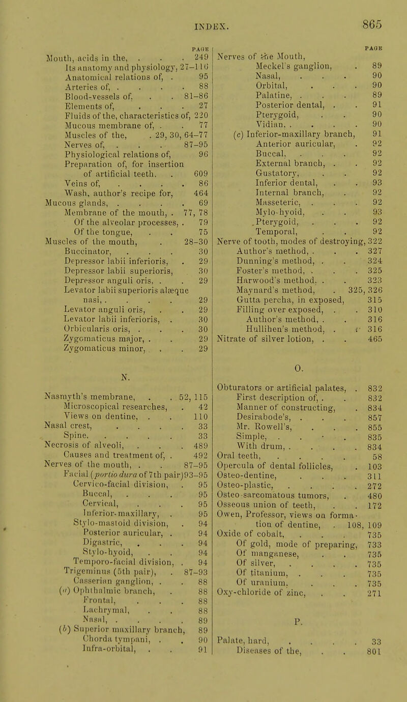 PAOB Sloutli, acids in the, . . . 249 Its aniitomy and pliysiology, 27-110 AniUoiiiiciil relations of, . 95 Arteries of, . . . .88 Blood-vessels of. . . 81-86 Elements of, . . .27 Fluids of the, characteristics of, 220 Mucous membrane of, . . 77 Muscles of the, . 29, 30, 64-77 Nerves of; . . . 87-95 Physiological relations of, 96 Preparation of, for insertion of artificial teeth, . 609 Veins of, . . . .86 Wash, author's recipe for, 464 Mucous glands, .... 69 Membrane of the mouih, . 77, 78 Of the alveolar processes, . 79 Of the tongue, . . 75 Muscles of the mouth, . 28-30 Buccinator, ... 30 Depressor labii inferioris, . 29 Depressor labii superioris, 30 Depressor anguli oris, . . 29 Levator labii superioris alseque nasi, .... 29 Levator anguli oris, . . 29 Levator labii inferioris, . 30 Orbicularis oris, ... 30 Zygomaticus major, . . 29 Zygomaticus minor, . .29 N. Nasmyth's membrane, . . 52,115 Microscopical researches, . 42 Views on dentine, . . 110 Nasal crest, .... 33 Spine 33 Necrosis of alveoli, . . . 489 Causes and treatment of, . 492 Nerves of the mouth, . . 87-95 P'acial [jnirtiodura o\lih pairj93-95 Cervico-facial division, . 95 Buccal, ... 95 Cervical, ... 95 Inferior-maxillary, . 95 Styio-masloid division, . 94 Posterior auricular, . 94 Digastric, ... 94 Stylo-hyoid, . . 94 Temporo-facial division, . 94 Trigeminus (5th pair), . 87-93 Casserian ganglion, . . 88 () Ophilialmic branch, . 88 Frontal, ... 88 Lachrymal, . . 88 Nasal, . . . .89 (/;) iSuperior maxillary branch, 89 Chorda tympani, . . 90 Infra-orbital, , . 91 PAGE Nerves of ii'je Mouth, Meckel's ganglion, . 89 Nasal, ... 90 Orbital, ... 90 Palatine, ... 89 Posterior dental, . . 91 Pterygoid, . . 90 Vidian. .... 90 (c) Inferior-maxillary branch, 91 Anterior auricular, . 92 Buccal, ... 92 External branch, . . 92 Gustatory, . . 92 Inferior dental, . . 93 Internal branch, . 92 Masseteric, ... 92 Mylo-hyoid, . . 93 .Pterygoid, ... 92 Temporal, . . 92 Nerve of tooth, modes of destroying, 322 Author's method, . . . 327 Dunning's method, . . 324 Foster's method, . . . 325 Harwood's method. . . 323 Maynard's method, . 325,326 Gutta percha, in exposed, 315 Filling over exposed, . .310 Author's method, . . 316 Hullihen's method, . <• 316 Nitrate of silver lotion, . . 465 0. Obturators or artificial palates, . 832 First desci-iption of, . . 832 Manner of constructing, . 834 Desirabode's, . . . 857 Mr. Rowell's, . . .855 Simple, . . • . 835 With drum, .... 834 Oral teeth, .... 58 Opercula of dental follicles, . 103 Osteo-dentine, . . . 311 Osteo-plastic, .... 272 Osleo sarcomatous tumors, . 480 Osseous union of teeth, . .172 Owen, Professor, views on forma- tion of dentine, . 108, 109 Oxide of cobalt, . . , 735 Of gold, mode of preparing, 733 Of mangrtnese, . . 735 Of silver, .... 735 Of titanium, . . . 735 Of uranium, . . . 735 Oxy-chloride of zinc, . . 271 Palate, hard, , . , .33 Diseases of the, . . 801