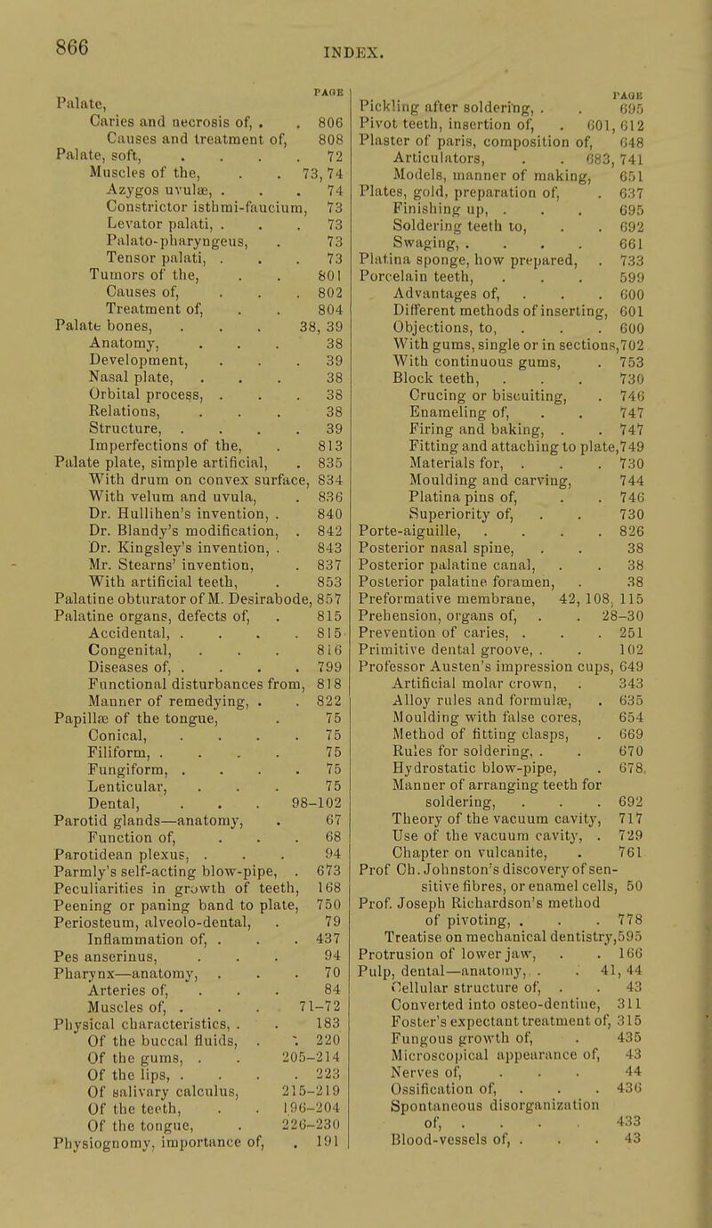 PAGE Palate, Caries and necrosis of, . , 806 Causes and treatment of, 808 Palate, soft, . . . .72 Muscles of the, . . 73,74 Azygos uvulae, ... 74 Constrictor isthrai-faucium, 73 Levator palati, ... 73 Palato-pharyngeus, . 73 Tensor palati, ... 73 Tumors of the, . . 801 Causes of, . . .802 Treatment of, . . 804 Palate bones, ... 38, 39 Anatomy, ... 38 Development, ... 39 Nasal plate, ... 38 Orbital process, ... 38 Relations, ... 38 Structure, .... 39 Imperfections of the, . 813 Palate plate, simple artificial, . 835 With drum on convex surface, 834 With velum and uvula, . 836 Dr. Hullihen's invention, . 840 Dr. Blandy's modification, . 842 Dr. Kingsley's invention, . 843 Mr. Stearns' invention, . 837 With artificial teeth, . 853 Palatine obturator of M. Desirabode, 857 Palatine organs, defects of, . 815 Accidental, . . . .815 Congenital, . . . 8i6 Diseases of, .... 799 Functional disturbances from, 818 Manner of remedying, . . 822 PapillfE of the tongue, . 75 Conical, .... 75 Filiform, .... 75 Fungiform, .... 75 Lenticular, ... 75 Dental, . . . 98-102 Parotid glands—anatomy, . 67 Function of, ... 68 Parotidean plexus, ... 94 Parmly's self-acting blow-pipe, . 673 Peculiarities in growth of teeth, 168 Peening or paning band to plate, 750 Periosteum, alveolo-dental, . 79 Inflammation of, . . . 437 Pes anserinus, ... 94 Pharynx—anatomy, ... 70 Arteries of, . . . 84 Muscles of, . . . 71-72 Physical characteristics, . . 183 Of the buccal fluids, . -. 220 Of the gums, . . 205-214 Of the lips, . . . .223 Of salivary calculus, 215-219 Of the teeth, . . 196-204 Of the tongue, . 226-230 Physiognomy, importance of, . 191 rAOB Pickling after soldering, . . 695 Pivot teeth, insertion of, . 601, 612 Plaster of pans, composition of, 648 Articulators, . . 683,741 Models, manner of making, 651 Plates, gold, preparation of, . 637 Finishing up, . . . 695 Soldering teeth to, . . 092 Swaging, . . . . 661 Platina sponge, how prepared, . 733 Porcelain teeth, . . . 599 Advantages of, . . . 600 Different methods of inserting, 601 Objections, to, . . . 600 With gums, single or in sections,702 With continuous gums, . 753 Block teeth, . . . 730 Crucing or biscuiting, . 746 Enameling of, . . 747 Firing and baking, . . 747 Fitting and attaching to plate,749 Materials for, . . . 730 Moulding and carving, 744 Platina pins of, . . 746 Superiority of, . . 730 Porte-aiguille, . . . .826 Posterior nasal spine, . . 38 Posterior palatine canal, . . 38 Posterior palatine foramen, . 38 Preformative membrane, 42, 108, 115 Prehension, organs of, . . 28-30 Prevention of caries, . . .251 Primitive dental groove, . . 102 Professor Austen's impression cups, 049 Artificial molar crown, . 343 Alloy rules and formulfe, . 635 Moulding with false cores, 654 Method of fitting clasps, . 669 Rules for soldering, . . 670 Hydrostatic blow-pipe, . 678. Manner of arranging teeth for soldering, . . . 692 Theory of the vacuum cavity, 717 Use of the vacuum cavity, . 729 Chapter on vulcanite, . 761 Prof Ch. Johnston's discovery of sen- sitive fibres, or enamel cells, 50 Prof. Joseph Richardson's method of pivoting, , . .778 Treatise on mechanical dentistry,595 Protrusion of lower jaw, . . 166 Pulp, dental—anatomy, . . 41,44 Cellular structure of, . . 43 Converted into osteo-dentine, 311 Foster's expectant treatment of, 315 Fungous growth of, . 435 Microscopical appearance of, 43 Nerves of, ... 44 Ossification of, . . . 436 Spontaneous disorganization of, . . . 433 Blood-vessels of, . . . 43