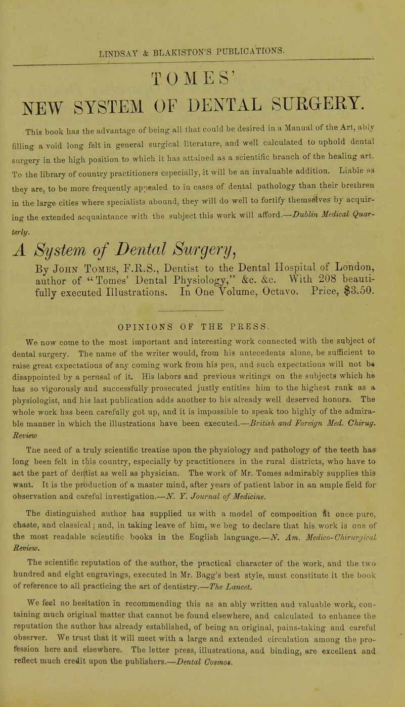 TOMES' NEW SYSTEM OF DENTAL SURGERY. This book has the advantage of being all that could be desired in a Manual of the Art, ably filling a void long felt in general surgical literature, and well calculated to uphold dental surgery in the high position to which it has attained as a scientific branch of the healing art. To the library of country practitioners especially, it will be an invaluable addition. Liable as they are, to be more frequently appealed to in cases of dental pathology thaa their brethren in the large cities where specialists abound, they will do well to fortify themselves by acquir- ing the extended acquaintance with the subject this work will aftoTd..—Dublin Medical Quar- terly. A System of Dental Surgery, By John Tombs, F.R.S., Dentist to the Dental Hospital of London, author of  Tomes' Dental Physiology, &c. &c. With 208 beauti- fully executed Illustrations. In One Volume, Octavo. Price, $3.50. OPINIONS OF THE PRESS. We now come to the most important and interesting work connected with the subject of dental surgery. The name of the writer would, from his antecedents alone, be sufficient to raise great expectations of aay coming work from his pen, and such expectations will not b« disappointed by a perusal of it. His labors and previous writings on the subjects which he has so vigorously and successfully prosecuted justly entitles him to the highest rank as a physiologist, and his last publication adds another to his already well deserved honors. The whole work has been carefully got up, and it is impossible to speak too highly of the admira- ble manner in which the illustrations have been executed.—British and Foreign Med. Chirug. Review The need of a truly scientific treatise upon the physiology and pathology of the teeth has long been felt in ttiis country, especially by practitioners in the rural districts, who have to act the part of dentist as well as physician. The work of Mr. Tomes admirably supplies this want. It is the prbduction of a master mind, after years of patient labor in an ample field for observation and careful investigation.—N. Y. Journal of Medicine. The distinguished author has supplied us with a model of composition At once pure, chaste, and classical; and, in taking leave of him, we beg to declare that his work is one of the most readable scientific books in the English language.—N. Am. Medico-Chirurgical Review, The scientific reputation of the author, the practical character of the work, and the two hundred and eight engravings, executed in Mr. Bagg's best style, must constitute it the book of reference to all practicing the art of dentistry.—The Lancet. We feel no hesitation in recommending this as an ably written and valuable work, con- taining much original matter that cannot be found elsewhere, and calculated to enhance the reputation the author has already established, of being an original, pains-taking and careful observer. We trust that it will meet with a large and extended circulation among the pro- fession here and elsewhere. The letter press, illustrations, and binding, are excellent aad reflect much credit upon the publishers.—Dental Cosmot.