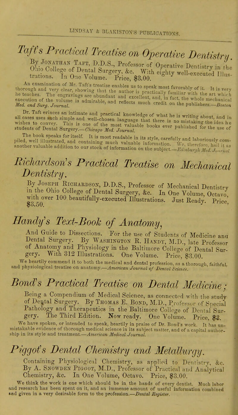 Tafts Practical Treatise on Operative Dentistry By Jonathan Taft, D D.S, Professor of Operative Dentistry in the Ohio College of Dental Surgery, &c. With eighty well-executeVn us trations. In One Volume. Price $3.00 ^^ulcu jiius- Dr. Taft evinces an intimate and practical knowledge of what he is writin.r «ho„f • all cases uses such simple and well-chossQ lano-nncro ti,at ti, • ^.d? about, and m Avishes to convex. This is onrof the mnrfrinfhi^^K I no mistaking the idea h e students of Dentil SurgL'-SL^^J'j^.^;; J^lf'^^ ''^'^ ^^^'^ ^'^^^'^'^^'^ ^'^^ °f pile^i^S^a^^^^^^ another valuable addition to our stock of information on the subject.-i.V^lt;i^ir:;/. j'jl,;? Richardson's Practical Treatise on Mechanical Dentistry, ?'f,''^^^f^' ^-^-S-, Professor of Mechanical Dentistry in the Ohio College of Dental Surgery, &c. In One Volume, Octavo, with over 100. beautifully-executed Illustrations. Just Ready. Price Handy's Text-Booh of Anatomy^ And Guide to Dissections. For the use of Students of Medicine and Dental Surgery. By Washington R. Handy, M.D., late Professor oi Anatomy and Physiology in the Baltimore College of Dental Sur- gery. With 312 Illustrations. One Volume. Price, §3.00. We heartily commend it to both the medical and dental profession, as'a thorough faithful and physiological treatise on anatomy.—^7nenca?i Journal of Dental Science. ' ' Bond's Practical Treatise on Dental Medicine ; Being a Compendium of Medical Science, as connected with the study of Deijtal Surgery. By Thomas E. Bond, M.D., Profe>«sor of Special Pathology and Therapeutics in the Baltimore College of Dental Sur- gery. The Third Edition. Now ready. One Volume. Price, $3. We have spoken, or intended to speak, heartily in praise of Dr. Bond's work. It has un- mistakable evidence of thorough medical science in its subject matter, and of a capital author- .ship in its style and treatment.—American Medical Journal. Piggofs Dental Chemistry and Metallurgy. Containing Physiological Chemistry, as applied to Dentistry, &c. By A. Snowden Piggot, M.D., Professor of Practical and Analytical Chemistry, &c. In One Volume, Octavo. Price, $3.00. We think the work is one which should be in the hands of every dentist. Much labor and research has been spent on it, and an immense amount of useful information combined ».nd given in a very desirable form to the profession.—Dental Register.