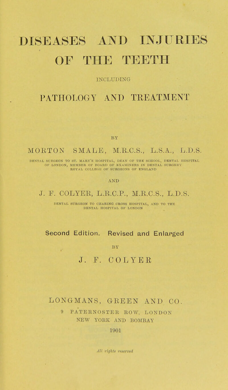 OF THE TEETH INCLUDING PATHOLOGY AND TREATMENT BY MOETON SMALE, M.E.C.S., L.SA., L.D.S. DENTAL SURGEON TO ST. MARY'S HOSPITAL, DEAN OF THE SCHOOL, DENTAL HOSPITAL OF LONDON, MEMBER OF BOARD OF EXAMINERS IN DENTAL SURGERY ROYAL COLLEfiU OF SURGEONS OF ENGLAND AND J. F. COLYEE, L.E.C.P., M.E.C.S., L.D.S. DENTAL SURGEON TO CHARING CROSS HOSPITAL, AND TO THE DENTAL HOSPITAL OF LONDON Second Edition. Revised and Enlarged BY I J. F. COLYER LONGMANS, GEEEN AND CO 9 PATERNOSTER ROW, LONDON NEW YORK AND BOMBAY 1901 All lighlf mervcd