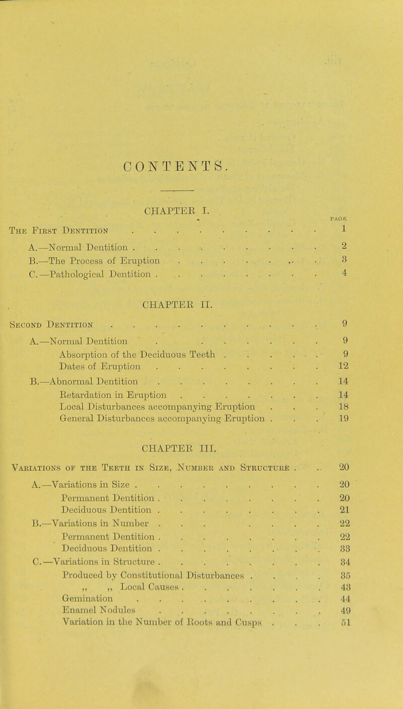 CONTENTS. CHAPTEK I. PAGE The First Dentition 1 A. —Normal Dentition 2 B. —The Process of Eruption 3 C. —Pathological Dentition 4 CHAPTEE II. Second Dentition 9 A. —Normal Dentition . ...... 9 Absorption of the Deciduous Teeth ..... 9 Dates of Eruption ........ 12 B. —Abnormal Dentition ........ 14 Eetardation in Eruption ....... 14 Local Disturbances accompanying Ei'uption ... 18 General Disturbances accompanying Eruption ... 19 CHAPTEK III. Variations of the Teeth in Size, Number and Structure . .. 20 A. —Variations in Size ......... 20 Permanent Dentition ........ 20 Deciduous Dentition ........ 21 B. —Variations in Number ... .... 22 Permanent Dentition ........ 22 Deciduous Dentition ........ 83 C. —Variations in Structure . ....... 34 Produced by Constitutional Disturbances .... 35 ,, ,, Local Causes ....... 43 Gemination ......... 44 Enamel Nodules ........ 49 Variation in the Number of Roots and Cusps . . . al