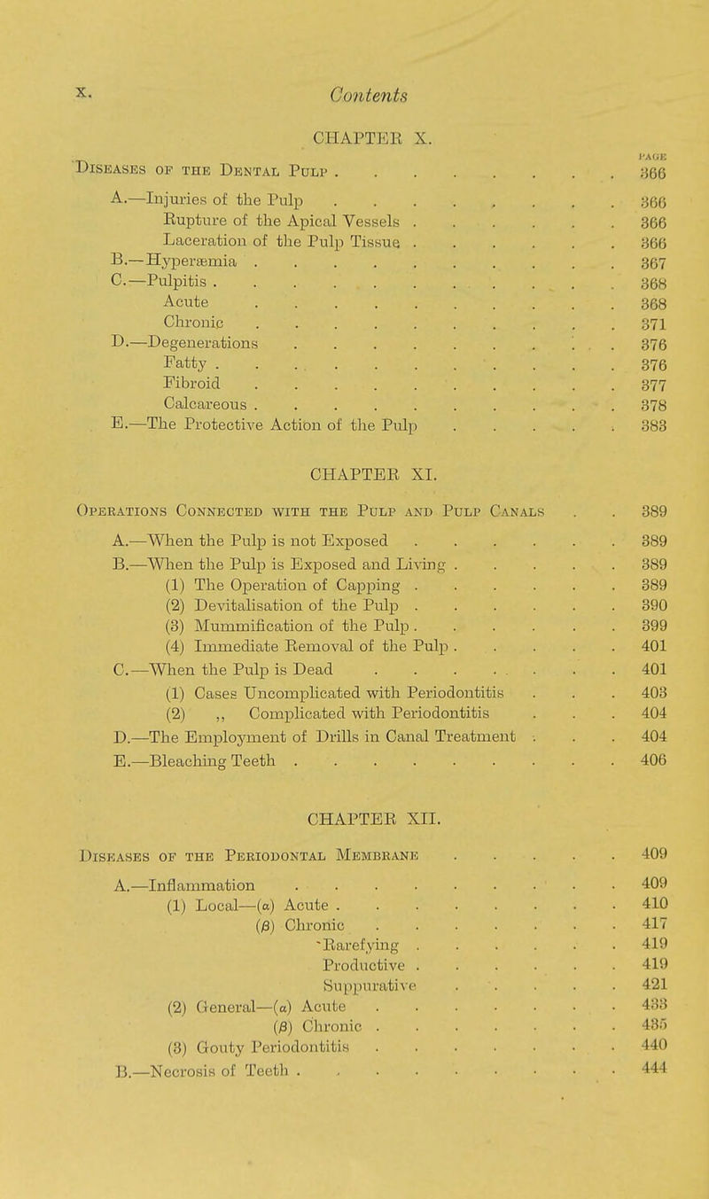 CHAPTER X. I'AGE Diseases of the Dental Pdlp 366 A. —Injuries of the Pulp ;-366 Rupture of the Apical Vessels 366 Laceration of the Pulp Tissue 366 B. —Hypersemia 367 C. —Pulpitis . . . 368 Acute 368 Chronic 371 D-—Degenerations . . . . . . . ... 376 Fatty . . ... . . . . . . .376 Fibroid 377 Calcareous 378 E.—The Protective Action of the Pulp 383 CHAPTER XI. Operations Connected with the Pulp and Pulp Canals . . 389 A. —When the Pulp is not Exposed 389 B. —When the Pulp is Exposed and LiAing ..... 389 (1) The Operation of Capping ...... 389 (2) Devitalisation of the Pulp 390 (3) Mummification of the Pulp 399 (4) Immediate Removal of the Pulp ..... 401 C—When the Pulp is Dead . .401 (1) Cases Uncomplicated with Periodontitis . . . 403 (2) ,, Comjplicated with Periodontitis . . . 404 D. —The Employment of Drills in Canal Treatment •. . . 404 E. —Bleaching Teeth 406 CHAPTER XII. Diseases of the Periodontal Membrane 409 A.—Inflammation . • 409 (1) Local—(a) Acute 410 (;3) Chronic 417 Rarefying 419 Productive 419 Suppurative . . . . 421 (2) General—(a) Acute 433 (/3) Chronic 43r) (3) Gouty Periodontitis 440 B—Necrosis of Teeth 444