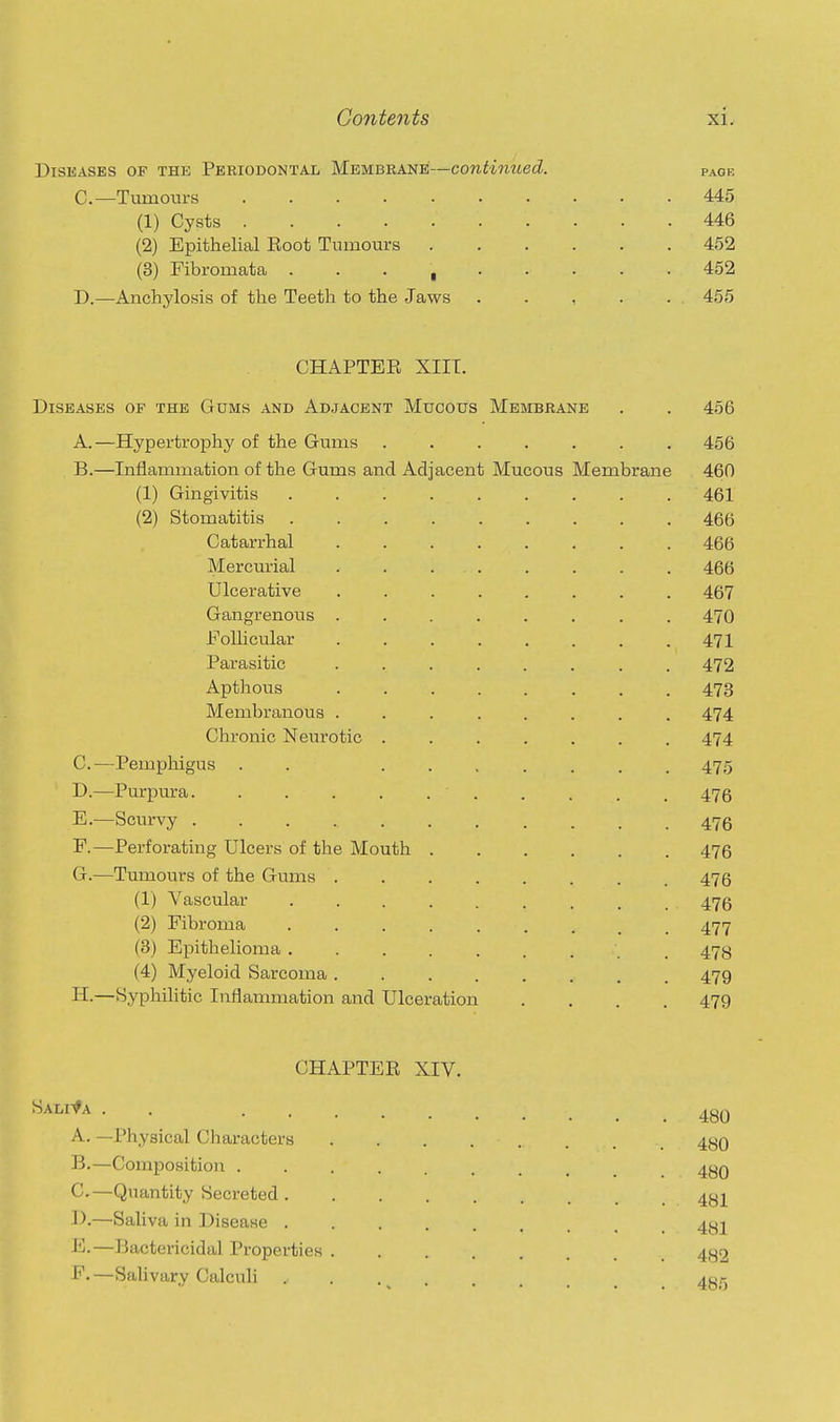 Diseases of the Periodontal Membrane—continued. pagk C—Tumours 445 (1) Cysts 446 (2) Epithelial Root Tumours 452 (3) Fibromata 452 D.—Anchylosis of the Teeth to the Jaws . . , . . . 455 CHAPTEE XIIT. Diseases of the Gums and Adjacent Mucous Membrane . . 456 A. —Hypertrophy of the Gums ....... 456 B. —Inflammation of the Gums and Adjacent Mucous Membrane 460 (1) Gingivitis 461 (2) Stomatitis 466 Catarrhal ........ 466 Mercurial 466 Ulcerative 467 Gangrenous 470 Follicular 471 Parasitic ........ 472 Apthous 473 Membranous ........ 474 Chronic Neurotic 474 C. —Pemphigus . . ....... 475 D. —Purpura . . . . . 476 E. —Scurvy ........... 476 F. —Perforating Ulcers of the Mouth 476 G. —Tumours of the Gums 475 (1) Vascular 476 (2) Fibroma . . . 477 (3) Epithelioma ......... 478 (4) Myeloid Sarcoma 479 H. —Syphilitic Inflammation and Ulceration .... 479 CHAPTER XIV. ^'^^^^^ • • 480 A. —Physical Characters . . . . . . . _ 480 B. —Composition ......... 48q C. —Quantity Secreted 4qj D. —Saliva in Disease 4^2 E. —Bactericidal Properties 482 F. —Sab vary Calculi . . 4g_r,