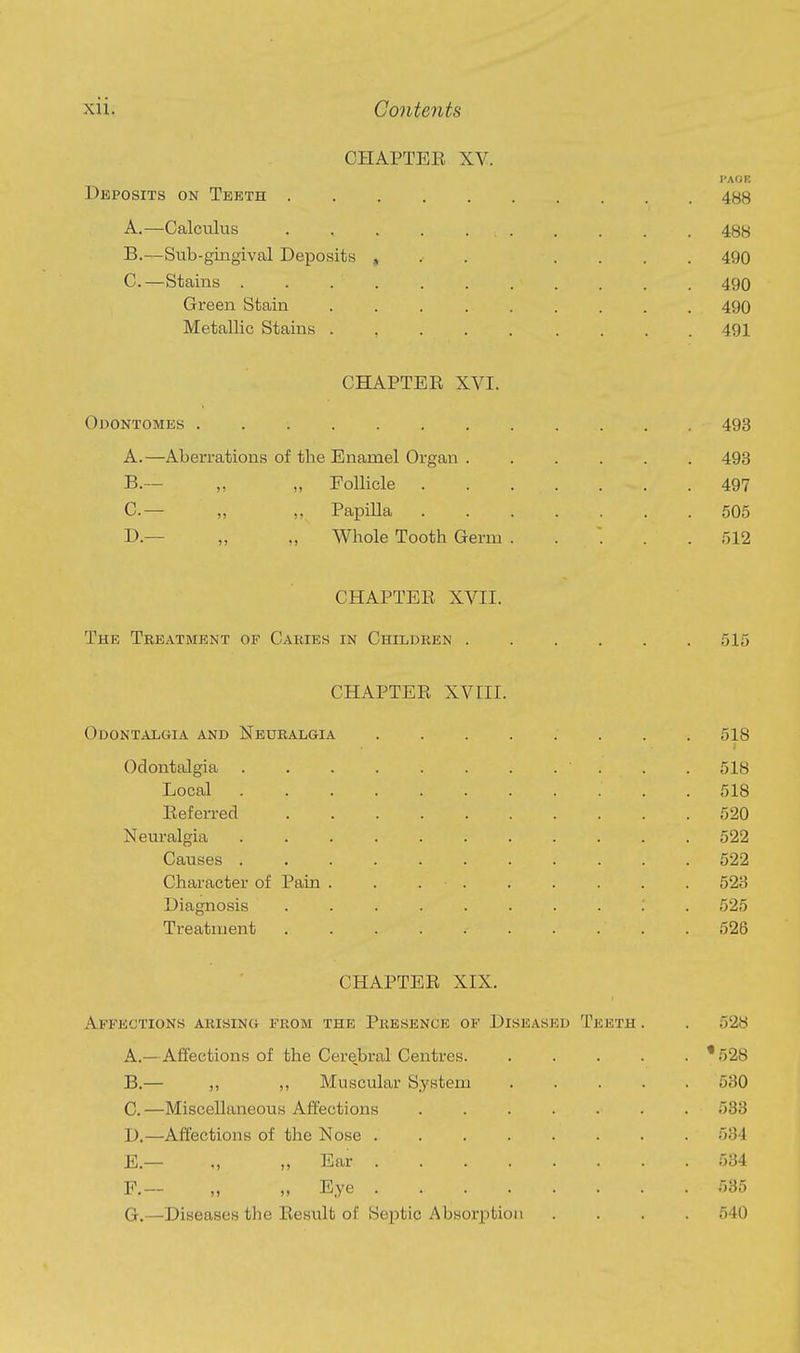 CHAPTEE XV. PAGE Deposits on Teeth .......... 488 A. —Calculus . . . . 488 B. —Sub-gingival Deposits , . . .... 490 C. —Stains 490 Green Stain 490 Metallic Stains . , 491 CHAPTER XVI. Odontomes 493 A. —Aberrations of the Enamel Organ 493 B. — „ „ Follicle 497 C. — „ ,, Papilla 505 D. — „ „ Whole Tooth Germ ..... 512 CHAPTER XVII. The Treatment of Cakies in Children 515 CHAPTER XVIII. Odontalgia and Neuralgia ........ 518 I Odontalgia . .518 Local 518 Referred 520 Neuralgia . 522 Causes ........... 522 Character of Pain . . . . . . . . . 523 Diagnosis 525 Treatment 526 CHAPTER XIX. Affections arising from the Presence of Diseased Teeth . . 528 A. —Affections of the Cerebral Centres '528 B. — ,, ,, Muscular System 530 C. —Miscellaneous Affections 533 D. —Affections of the Nose 534 E. — ., ,, Ear 534 F. — „ „ Eye 535 G. —Diseases the Result of Septic Absorption .... 540