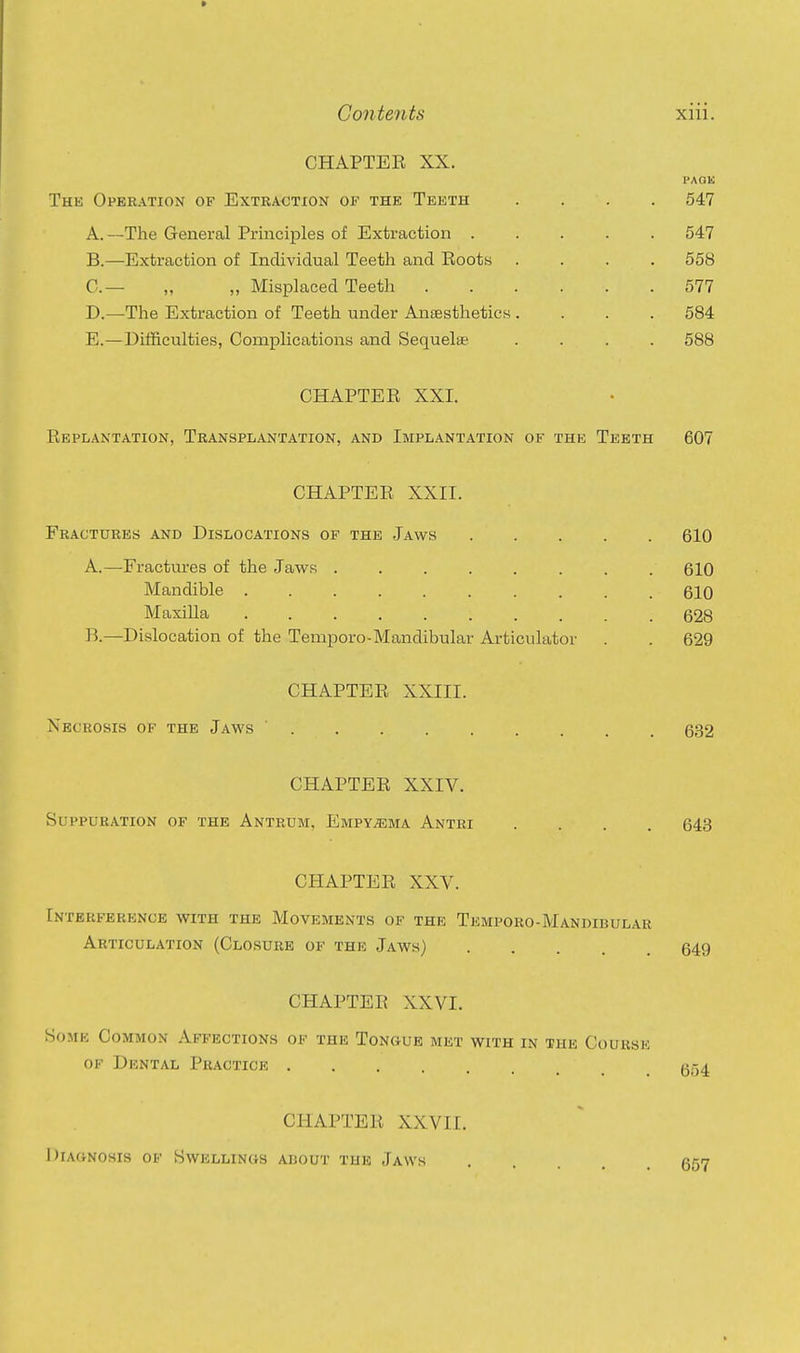 » Contents xiii. CHAPTER XX. PAQK The Operation of Extraction of the Teeth .... 547 A. —The General Principles of Extraction 547 B. —Extraction of Individual Teeth and Eoots .... 558 C— ,, „ Misplaced Teeth 577 D. —The Extraction of Teeth under Ansesthetics .... 584 E. —Difficulties, Complications and Sequelae .... 588 CHAPTER XXI. Replantation, Transplantation, and Implantation of the Teeth 607 CHAPTER XXII. Fractures and Dislocations of the Jaws 610 A. —^Fracttu'es of the Jaws 610 Mandible 610 Maxilla .......... 628 B. —Dislocation of the Temporo-Mandibular Articulator . . 629 CHAPTER XXIII. Necrosis of the Jaws 632 CHAPTER XXIV. Suppuration of the Antrum, Empyema Antri .... 643 CHAPTER XXV. Interference with the Movements of the Temporo-Mandibular Articulation (Closure of the Jaws) 649 CHAPTER XXVI. Some Common Affections of the Tongue met with in the Course OF Dental Practice 654 CHAPTER XXVII. Diag-nosis OF Swellings about the Jaws 657