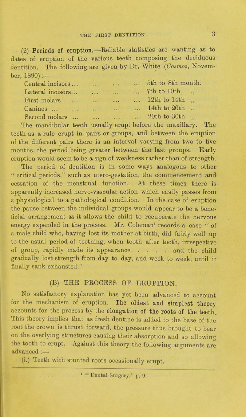(2) Periods of eruption.—Reliable statistics are wanting as to dates of eruption of the various teeth composing the deciduous dentition. The following are given by Dr. White {Cosmos, Novena- ber, 1890) :— Central incisors 5th to 8th month. Lateral incisors... ... ■•. ••• 7th to 10th ,, First molars 12th to 14th Canines 14th to 20th ,, Second molars 20th to 30th ,, The mandibular teeth usually erupt before the maxillary. The teeth as a rule erupt in pairs or groups, and between the eruption of the different pairs there is an interval varying from two to five months, the period being greater between the last groups. Early eruption would seem to be a sign of weakness rather than of strength. The period of dentition is in some ways analogous to other  critical periods, such as utero-gestation, the commencement and cessation of the menstrual function. At these times there is apparently increased nervo-vascular action which easily passes from a physiological to a pathological condition. In the case of eruption the pause between the individual groups would appear to be a bene- ficial arrangement as it allows the child to recuperate the nervous energy expended in the process. Mr. Coleman^ records a case  of a male child who, having lost its mother at birth, did fairly well up to the usual period of teething, when tooth after tooth, irrespective of group, rapidly made its appearance .... and the child gradually lost strength from day to day, and week to week, until it finally sank exhausted. (B) THE PEOCESS OF ERUPTION. No satisfactory explanation has yet been advanced to account for the mechanism of eruption. The oldest and simplest theory accounts for the process by the elongation of the roots of the teeth. This theory implies that as fresh dentine is added to the base of the root the crown is thrust forward, the pressure thus brought to bear on the overlying structures causing their absorptioa and so allowing the tooth to erupt. Against this theory the following arguments are advanced :— (i.) Teeth with stunted roots occasionally erupt. '  Dental Surgery, p. 9.