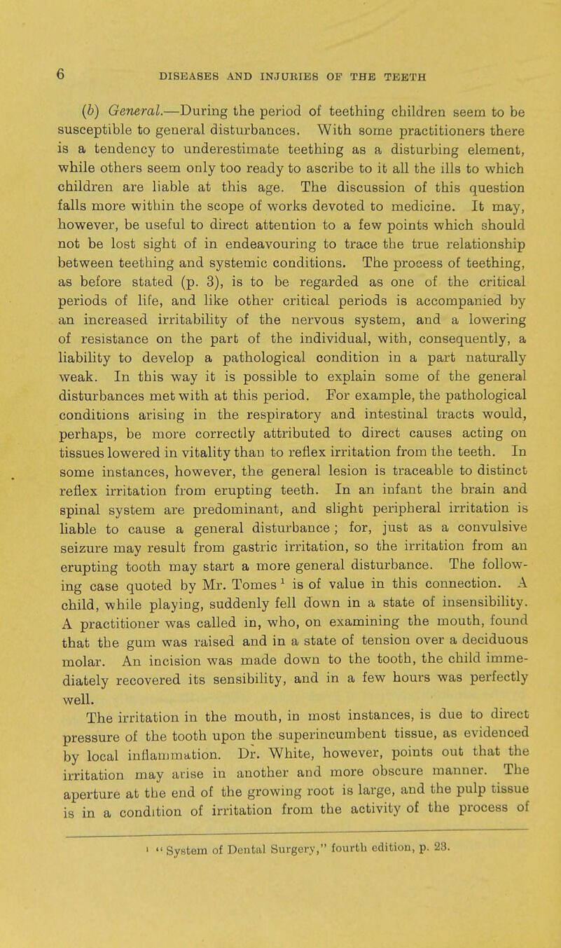 (b) General.—During the period of teething children seem to be susceptible to general disturbances. With some practitioners there is a tendency to underestimate teething as a disturbing element, while others seem only too ready to ascribe to it all the ills to which children are liable at this age. The discussion of this question falls more within the scope of works devoted to medicine. It may, however, be useful to direct attention to a few points which should not be lost sight of in endeavouring to trace the true relationship between teething and systemic conditions. The process of teething, as before stated (p. 3), is to be regarded as one of the critical periods of life, and like other critical periods is accompanied by an increased irritability of the nervous system, and a lowering of resistance on the part of the individual, with, consequently, a liability to develop a pathological condition in a part naturally weak. In this way it is possible to explain some of the general disturbances met with at this period. For example, the pathological conditions arising in the respiratory and intestinal tracts would, perhaps, be more correctly attributed to direct causes acting on tissues lowered in vitality than to reflex irritation from the teeth. In some instances, however, the general lesion is traceable to distinct reflex irritation from erupting teeth. In an infant the brain and spinal system are predominant, and slight peripheral irritation is liable to cause a general disturbance; for, just as a convulsive seizure may result from gastric irritation, so the irritation from an erupting tooth may start a more general disturbance. The follow- ing case quoted by Mr. Tomes ^ is of value in this connection. A child, while playing, suddenly fell down in a state of insensibihty. A practitioner was called in, who, on examining the mouth, found that the gum was raised and in a state of tension over a deciduous molar. An incision was made down to the tooth, the child imme- diately recovered its sensibility, and in a few hours was perfectly well. The irritation in the mouth, in most instances, is due to direct pressure of the tooth upon the superincumbent tissue, as evidenced by local inflammation. Dr. White, however, points out that the irritation may arise in another and more obscure manner. The aperture at the end of the growing root is large, and the pulp tissue is in a condition of irritation from the activity of the process of '  System of Dental Surgery, fourth edition, p. 23.