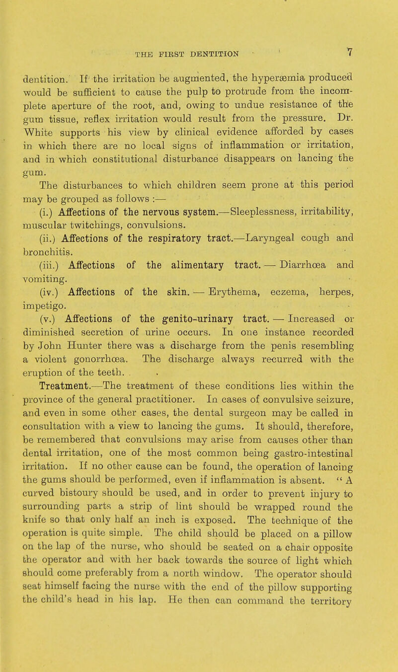 dentition. If the irritation be augniented, the hypersemia produced would be sufficient to cause the pulp to protrude from the inconn- plete aperture of the root, and, owing to undue resistance of the gum tissue, reflex irritation would result from the pressure. Dr. White supports his view by clinical evidence afforded by cases in which there are no local signs of inflammation or irritation, and in which constitutional disturbance disappears on lancing the gum. The disturbances to which children seem prone at this period may be grouped as follows :— (i.) Affections of the nervous system.—Sleeplessness, irritability, muscular twitchings, convulsions. (ii.) Affections of the respiratory tract.—Laryngeal cough and bronchitis. (iii.) Affections of the alimentary tract. — Diarrhoea and vomiting. (iv.) Affections of the skin. — Erythema, eczema, herpes, impetigo. (v.) Affections of the genito-urinary tract. — Increased or diminished secretion of urine occurs. In one instance recorded by John Hunter there was a discharge from the penis resembling a violent gonorrhoea. The discharge always recurred with the eruption of the teeth. , Treatment.—The treatment of these conditions lies within the province of the general practitioner. In cases of convulsive seizure, and even in some other cases, the dental surgeon may be called in consultation with a view to lancing the gums. It should, therefore, be remembered that convulsions may arise from causes other than dental irritation, one of the most common being gastro-intestinal irritation. If no other cause can be found, the operation of lancing the gums should be performed, even if inflammation is absent.  A curved bistoury should be used, and in order to prevent injury to surrounding parts a strip of lint should be wrapped round the knife so that only half an inch is exposed. The technique of the operation is quite simple. The child should be placed on a pillow on the lap of the nurse, who should be seated on a chair opposite the operator and with her back towards the source of light which should come preferably from a north window. The operator should seat himself facing the nurse with the end of the pillow supporting the child's head in his lap. He then can command the territory