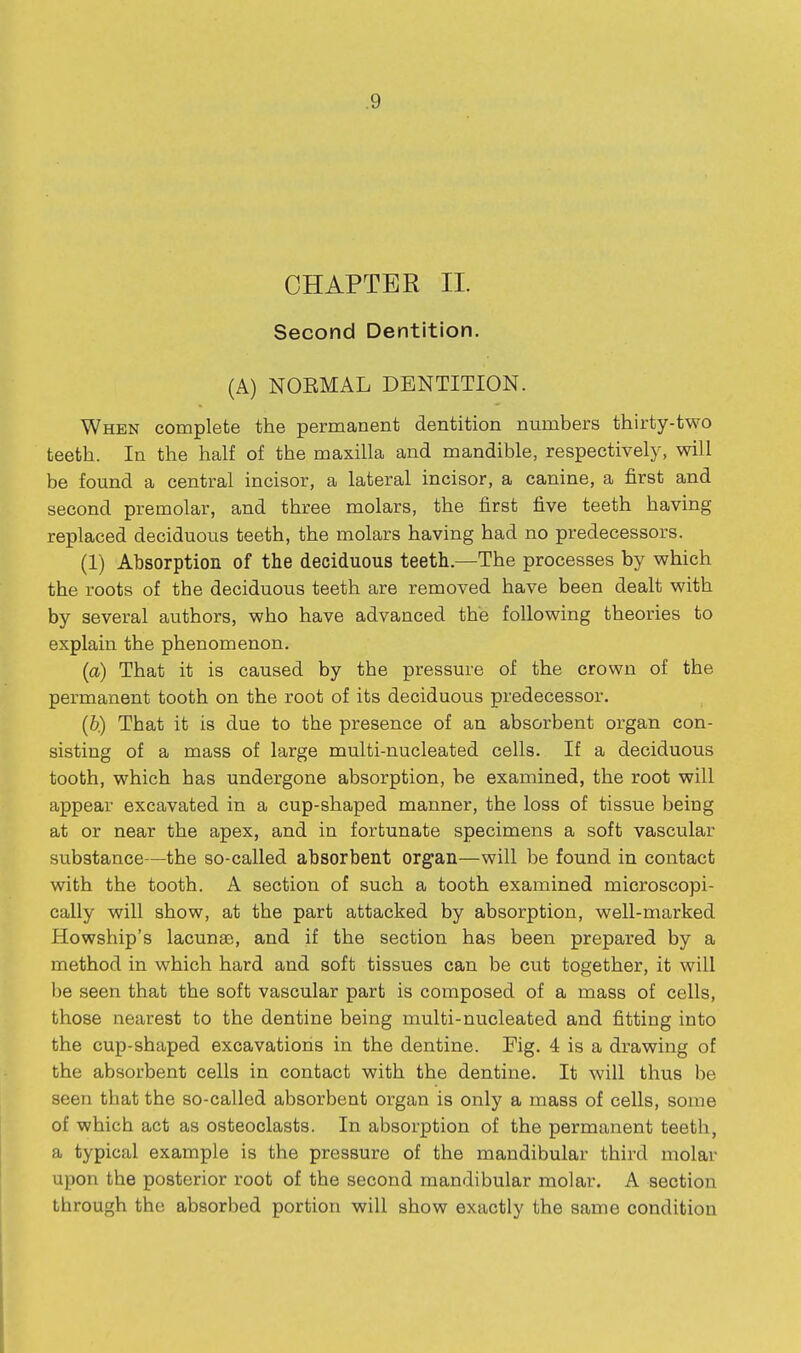 CHAPTER II. Second Dentition. (A) NOEMAL DENTITION. When complete the permanent dentition numbers thirty-two teeth. In the half of the maxilla and mandible, respectively, will be found a central incisor, a lateral incisor, a canine, a first and second premolar, and three molars, the first five teeth having replaced deciduous teeth, the molars having had no predecessors. (1) Absorption of the deciduous teeth.—The processes by which the roots of the deciduous teeth are removed have been dealt with by several authors, who have advanced the following theories to explain the phenomenon. (a) That it is caused by the pressure of the crown of the permanent tooth on the root of its deciduous predecessor. (b) That it is due to the presence of an absorbent organ con- sisting of a mass of large multi-nucleated cells. If a deciduous tooth, which has undergone absorption, be examined, the root will appear excavated in a cup-shaped manner, the loss of tissue being at or near the apex, and in fortunate specimens a soft vascular substance—the so-called absorbent organ—will be found in contact with the tooth. A section of such a tooth examined microscopi- cally will show, at the part attacked by absorption, well-marked Howship's lacunae, and if the section has been prepared by a method in which hard and soft tissues can be cut together, it will be seen that the soft vascular part is composed of a mass of cells, those nearest to the dentine being multi-nucleated and fitting into the cup-shaped excavations in the dentine. Pig. 4 is a drawing of the absorbent cells in contact with the dentine. It will thus be seen that the so-called absorbent organ is only a mass of cells, some of which act as osteoclasts. In absorption of the permanent teeth, a typical example is the pressure of the mandibular third molar upon the posterior root of the second mandibular molar. A section through the absorbed portion will show exactly the same condition
