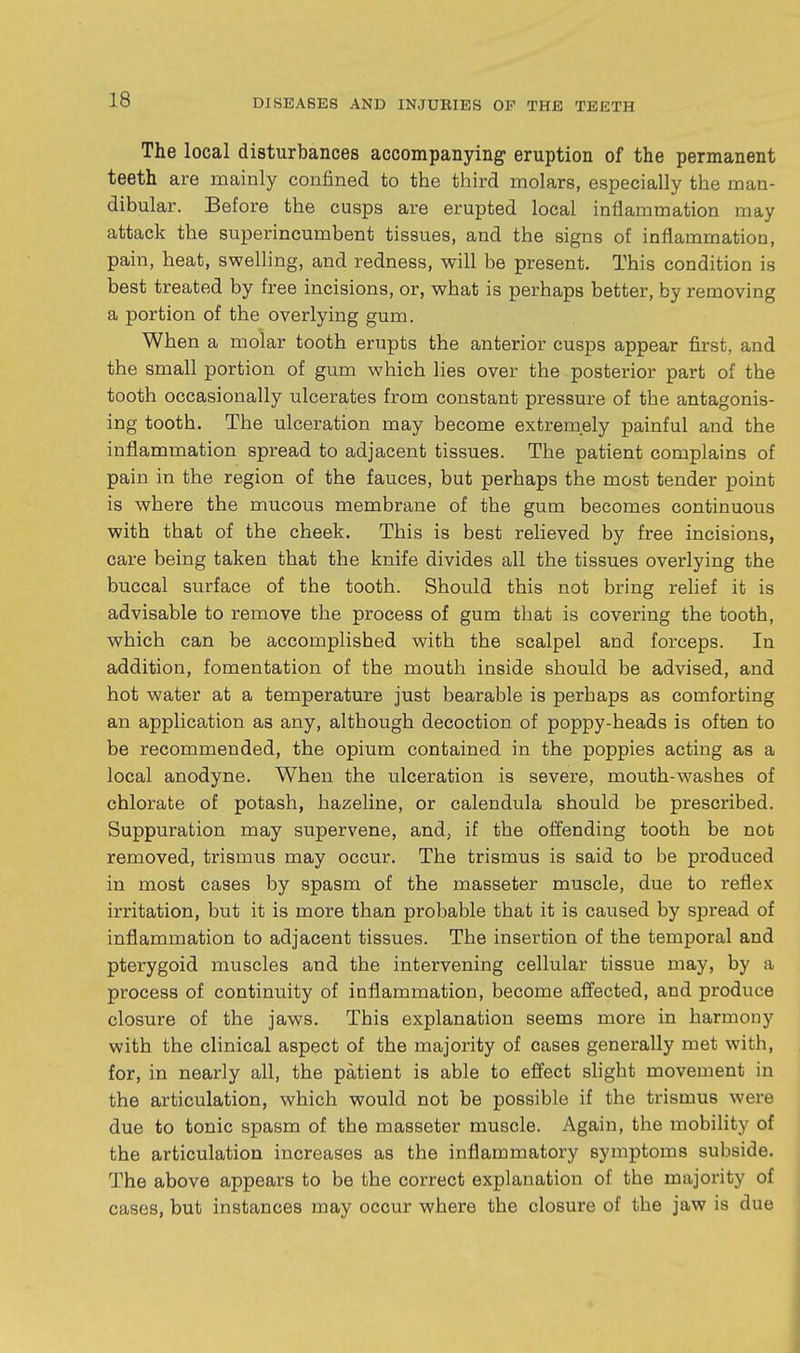 The local disturbances accompanying eruption of the permanent teeth are mainly confined to the third molars, especially the man- dibular. Before the cusps are erupted local inflammation may attack the superincumbent tissues, and the signs of inflammation, pain, heat, swelling, and redness, will be present. This condition is best treated by free incisions, or, what is perhaps better, by removing a portion of the overlying gum. When a molar tooth erupts the anterior cusps appear first, and the small portion of gum which lies over the posterior part of the tooth occasionally ulcerates from constant pressure of the antagonis- ing tooth. The ulceration may become extremely painful and the inflammation spread to adjacent tissues. The patient complains of pain in the region of the fauces, but perhaps the most tender point is where the mucous membrane of the gum becomes continuous with that of the cheek. This is best relieved by free incisions, care being taken that the knife divides all the tissues overlying the buccal surface of the tooth. Should this not bring relief it is advisable to remove the process of gum that is covering the tooth, which can be accomplished with the scalpel and forceps. In addition, fomentation of the mouth inside should be advised, and hot water at a temperature just bearable is perhaps as comforting an application as any, although decoction of poppy-heads is often to be recommended, the opium contained in the poppies acting as a local anodyne. When the ulceration is severe, mouth-washes of chlorate of potash, hazeline, or calendula should be prescribed. Suppuration may supervene, and, if the ofi'ending tooth be not removed, trismus may occur. The trismus is said to be produced in most cases by spasm of the masseter muscle, due to reflex irritation, but it is more than probable that it is caused by spread of inflammation to adjacent tissues. The insertion of the temporal and pterygoid muscles and the intervening cellular tissue may, by a process of continuity of inflammation, become affected, and produce closure of the jaws. This explanation seems more in harmony with the clinical aspect of the majority of cases generally met with, for, in nearly all, the patient is able to effect shght movement in the articulation, which would not be possible if the trismus were due to tonic spasm of the masseter muscle. Again, the mobility of the articulation increases as the inflammatory symptoms subside. The above appears to be the correct explanation of the majority of cases, but instances may occur where the closure of the jaw is due