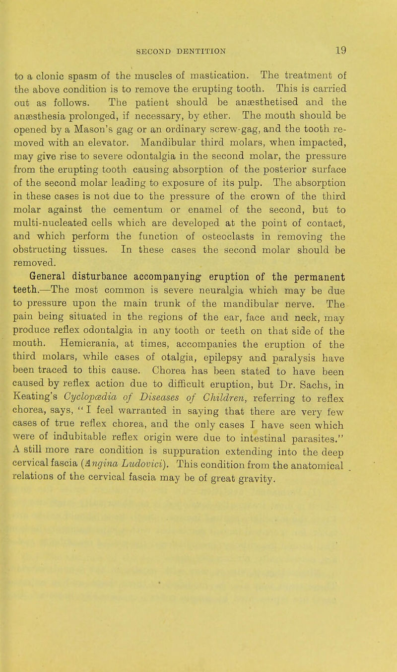 to a clonic spasm of the muscles of mastication. The treatment of the above condition is to remove the erupting tooth. This is carried out as follows. The patient should be anaesthetised and the anaesthesia prolonged, if necessary, by ether. The mouth should be opened by a Mason's gag or an ordinary screw-gag, and the tooth re- moved with an elevator. Mandibular third molars, when impacted, may give rise to severe odontalgia in the second molar, the pressure from the erupting tooth causing absorption of the posterior surface of the second molar leading to exposure of its pulp. The absorption in these cases is not due to the pressure of the crown of the third molar against the cementum or enamel of the second, but to multi-nucleated cells which are developed at the point of contact, and which perform the function of osteoclasts in removing the obstructing tissues. In these cases the second molar should be removed. General disturbance accompanying eruption of the permanent teeth.—The most common is severe neuralgia which may be due to pressure upon the main trunk of the mandibular nerve. The pain being situated in the regions of the ear, face and neck, may produce reflex odontalgia in any tooth or teeth on that side of the mouth. Hemicrania, at times, accompanies the eruption of the third molars, while cases of otalgia, epilepsy and paralysis have been traced to this cause. Chorea has been stated to have been caused by reflex action due to diflBcult eruption, but Dr. Sachs, in Keating's Cyclopcedia of Diseases of Children, referring to reflex chorea, says, I feel warranted in saying that there are very few cases of true reflex chorea, and the only cases I have seen which were of indubitable reflex origin were due to intestinal parasites. A still more rare condition is sujjpuration extending into the deep cervical fascia {Angina Ludovici). This condition from the anatomical relations of the cervical fascia may be of great gravity.
