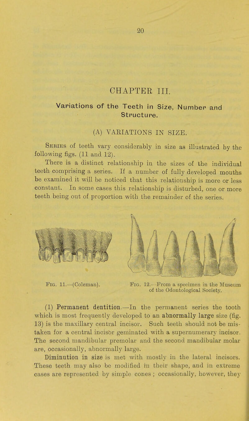 CHAPTER HI. Variations of the Teeth in Size, Number and Structure. (A) VAEIATIONS IN SIZE. Series of teeth vary considerably in size as illustrated by the following figs. (11 and 12). There is a distinct relationship in the sizes of the individual teeth comprising a series. If a number of fully developed mouths be examined it will be noticed that this relationship is more or less constant. In some cases this relationship is disturbed, one or more teeth being out of proportion with the remainder of the series. Fig. 11.—(Coleman). Pig. 12.- -Prom a specimen in the Museum of the Odontological Society. (1) Permanent dentition.—In the permanent series the tooth which is most frequently developed to an abnormally large size (fig. 13) is the maxillary central incisor. Such teeth sbould not be mis- taken for a central incisor geminated with a supernumerary incisor. The second mandibular premolar and the second mandibular molar are, occasionally, abnormally large. Diminution in size is met with mostly in the lateral incisors. These teeth may also be modified in tbeir shape, and iu extreme cases are represented by simple cones ; occasionally, however, they