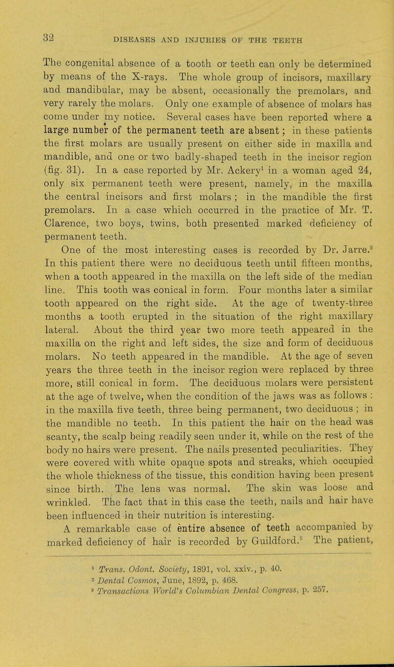 The congenital absence of a tooth or teeth can only be determined by means of the X-rays. The whole group of incisors, maxillary and mandibular, may be absent, occasionally the premolars, and very rarely the molars. Only one example of absence of molars has come under my notice. Several cases have been reported where a large number of the permanent teeth are absent; in these patients the first molars are usually present on either side in maxilla and mandible, and one or two badly-shaped teeth in the incisor region (fig. 81). In a case reported by Mr. Ackery^ in a woman aged 24, only six permanent teeth were present, namely, in the maxilla the central incisors and first molars ; in the mandible the first premolars. In a case which occurred in the practice of Mr. T. Clarence, two boys, twins, both presented marked deficiency of permanent teeth. One of the most interesting cases is recorded by Dr. Jarre.^ In this patient there were no deciduous teeth until fifteen months, when a tooth appeared in the maxilla on the left side of the median line. This tooth was conical in form. Four months later a similar tooth appeared on the right side. At the age of twenty-three months a tooth erupted in the situation of the right maxillary lateral. About the third year two more teeth appeared in the maxilla on the right and left sides, the size and form of deciduous molars. No teeth appeared in the mandible. At the age of seven years the three teeth in the incisor region were replaced by three more, still conical in form. The deciduous molars were persistent at the age of twelve, when the condition of the jaws was as follows ; in the maxilla five teeth, three being permanent, two deciduous ; in the mandible no teeth. In this patient the hair on the head was scanty, the scalp being readily seen under it, while on the rest of the body no hairs were present. The nails presented peculiarities. They were covered with white opaque spots and streaks, which occupied the whole thickness of the tissue, this condition having been present since birth. The lens was normal. The skin was loose and wrinkled. The fact that in this case the teeth, nails and hair have been influenced in their nutrition is interesting. A remarkable case of entire absence of teeth accompanied by marked deficiency of hair is recorded by Guildford.'' The patient. ' Trans. Odont. Society, 1891, vol. xxiv., p. 40. - Dental Cosmos, June, 1892, p. 4G8. Transactions World's Columbian Dental Congress, p. 257.
