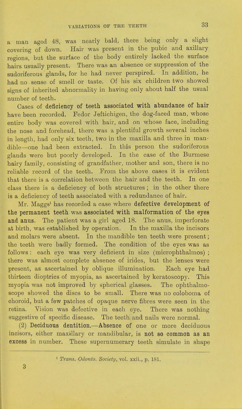 a man aged 48, was nearly bald, there being only a slight covering of down. Hair was present in the pubic and axillary regions, but the surface of the body entirely lacked the surface hairs usually present. There was an absence or suppression of the sudoriferous glands, for he had never perspired. In addition, he had no sense of smell or taste. Of his six children two showed signs of inherited abnormality in having only about half the usual number of teeth. Cases of deficiency of teeth associated with abundance of hair have been recorded. Fedor Jeftichigen, the dog-faced man, whose entire body was covered with hair, and on whose face, including the nose and forehead, there was a plentiful growth several inches in length, had only six teeth, two in the maxilla and three in man- dible—one had been extracted. In this person the sudoriferous glands were but poorly developed. In the case of the Burmese hairy family, consisting of grandfather, mother and son, there is no reliable record of the teeth. From the above cases it is evident that there is a correlation between the hair and the teeth. In one class there is a deficiency of both structures ; in the other there is a deficiency of teeth associated with a redundance of hair. Mr. Maggs^ has recorded a case where defective development of the permanent teeth was associated with malformation of the eyes and anus. The patient was a girl aged 18. The anus, imperforate at birth, was established by operation. In the maxilla the incisors and molars were absent. In the mandible ten teeth were present; the teeth were badly formed. The condition of the eyes was as follows : each eye was very deficient in size (microphthalmos) ; there was almost complete absence of irides, but the lenses were present, as ascertained by oblique illumination. Each eye had thirteen dioptrics of myopia, as ascertained by keratoscopy. This myopia was not improved by spherical glasses. The ophthalmo- scope showed the discs to be small. There was no coloboma of choroid, but a few patches of opaque nerve fibres were seen in the retina. Vision was defective in each eye. There was nothing suggestive of specific disease. The teeth and nails were normal. (2) Deciduous dentition.—Absence of one or more deciduous incisors, either maxillary or mandibular, is not so common as an excess in number. These supernumerary teeth simulate in shape 3 Trans. Odonto. Society, vol. xxii., p. 181.