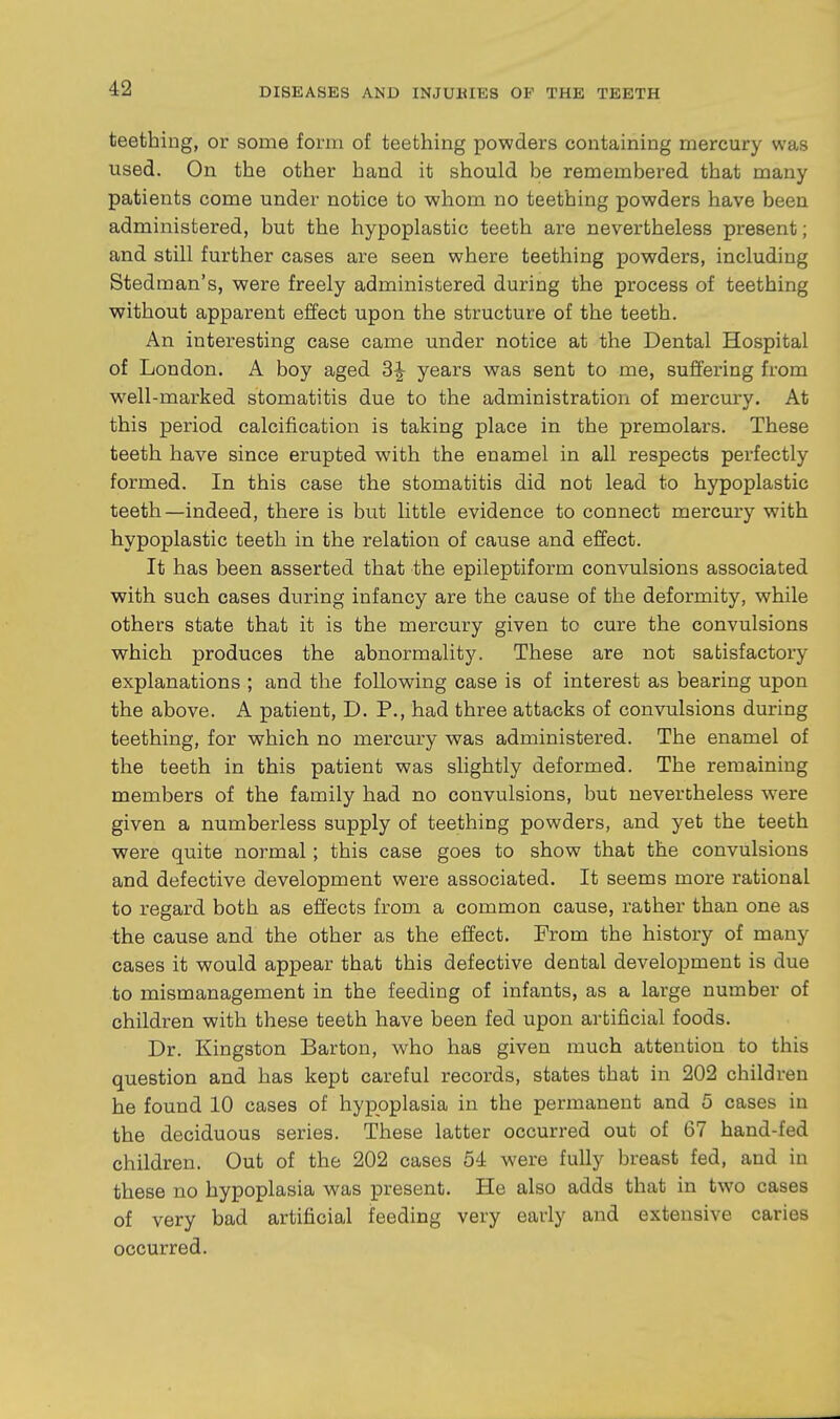 teething, or some form of teething powders containing mercury was used. On the other hand it should be remembered that many patients come under notice to whom no teething powders have been administered, but the hypoplastic teeth are nevertheless present; and still further cases are seen where teething powders, including Stedman's, were freely administered during the process of teething without apparent effect upon the structure of the teeth. An interesting case came under notice at the Dental Hospital of London. A boy aged years was sent to me, suffering from well-marked stomatitis due to the administration of mercury. At this period calcification is taking place in the premolars. These teeth have since erupted with the enamel in all respects perfectly formed. In this case the stomatitis did not lead to hypoplastic teeth—indeed, there is but little evidence to connect mercury with hypoplastic teeth in the relation of cause and effect. It has been asserted that the epileptiform convulsions associated with such cases during infancy are the cause of the deformity, while others state that it is the mercury given to cure the convulsions which produces the abnormality. These are not satisfactory explanations ; and the following case is of interest as bearing upon the above. A patient, D. P., had three attacks of convulsions during teething, for which no mercury was administered. The enamel of the teeth in this patient was slightly deformed. The remaining members of the family had no convulsions, but nevertheless were given a numberless supply of teething powders, and yet the teeth were quite normal; this case goes to show that the convulsions and defective development were associated. It seems more rational to regard both as effects from a common cause, rather than one as the cause and the other as the effect. From the history of many cases it would appear that this defective dental development is due to mismanagement in the feeding of infants, as a large number of children with these teeth have been fed upon artificial foods. Dr. Kingston Barton, who has given much attention to this question and has kept careful records, states that in 202 children he found 10 cases of hypoplasia in the permanent and 5 cases in the deciduous series. These latter occurred out of 67 hand-fed children. Out of the 202 cases 54 were fully breast fed, and in these no hypoplasia was present. He also adds that in two cases of very bad artificial feeding very early and extensive caries occurred.