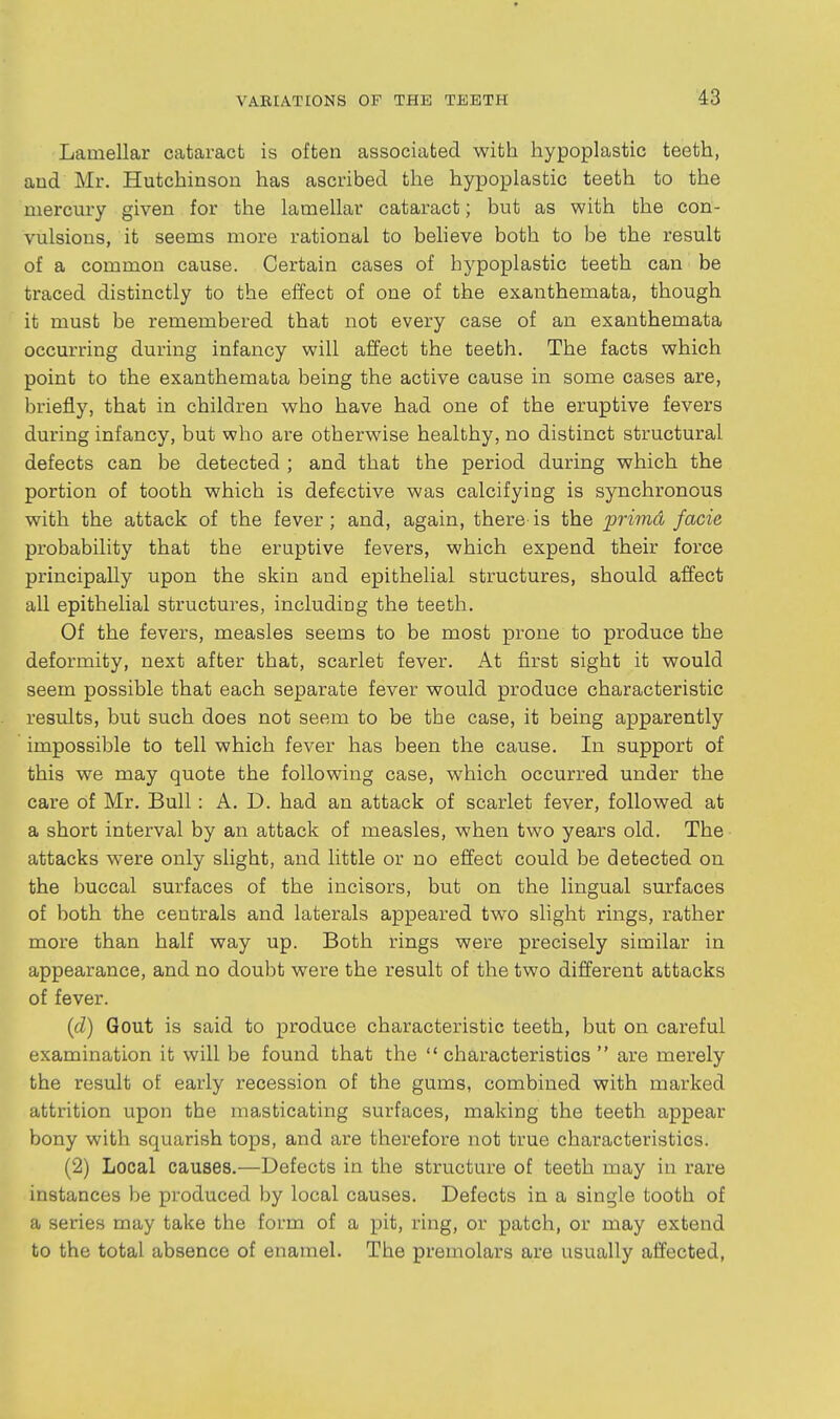 Lamellar cataract is often associated with hypoplastic teeth, and Mr. Hutchinson has ascribed the hypoplastic teeth to the mercury given for the lamellar cataract; but as with bhe con- vulsions, it seems more rational to believe both to be the result of a common cause. Certain cases of hypoplastic teeth can be traced distinctly to the effect of one of the exanthemata, though it must be remembered that not every case of an exanthemata occurring during infancy will affect the teeth. The facts which point to the exanthemata being the active cause in some cases are, briefly, that in children who have had one of the eruptive fevers during infancy, but who are otherwise healthy, no distinct structural defects can be detected ; and that the period during which the portion of tooth which is defective was calcifying is synchronous with the attack of the fever; and, again, there-is the primd facie probability that the eruptive fevers, which expend their force principally upon the skin and epithelial structures, should affect all epithelial structures, including the teeth. Of the fevers, measles seems to be most prone to produce the deformity, next after that, scarlet fever. At first sight it would seem possible that each separate fever would produce characteristic results, but such does not seem to be the case, it being apparently impossible to tell which fever has been the cause. In support of this we may quote the following case, which occurred under the care of Mr. Bull: A. D. had an attack of scarlet fever, followed at a short interval by an attack of measles, when two years old. The attacks were only slight, and little or no effect could be detected on the buccal surfaces of the incisors, but on the lingual surfaces of both the centrals and laterals appeared two slight rings, rather more than half way up. Both rings were precisely similar in appearance, and no doubt were the result of the two different attacks of fever. {d) Gout is said to produce characteristic teeth, but on careful examination it will be found that the characteristics are merely the result of early recession of the gums, combined with marked attrition upon the masticating surfaces, making the teeth appear bony with squarish tops, and are therefore not true characteristics. (2) Local causes.—Defects in the structure of teeth may in rare instances be produced by local causes. Defects in a single tooth of a series may take the form of a pit, ring, or patch, or may extend to the total absence of enamel. The premolars are usually affected,