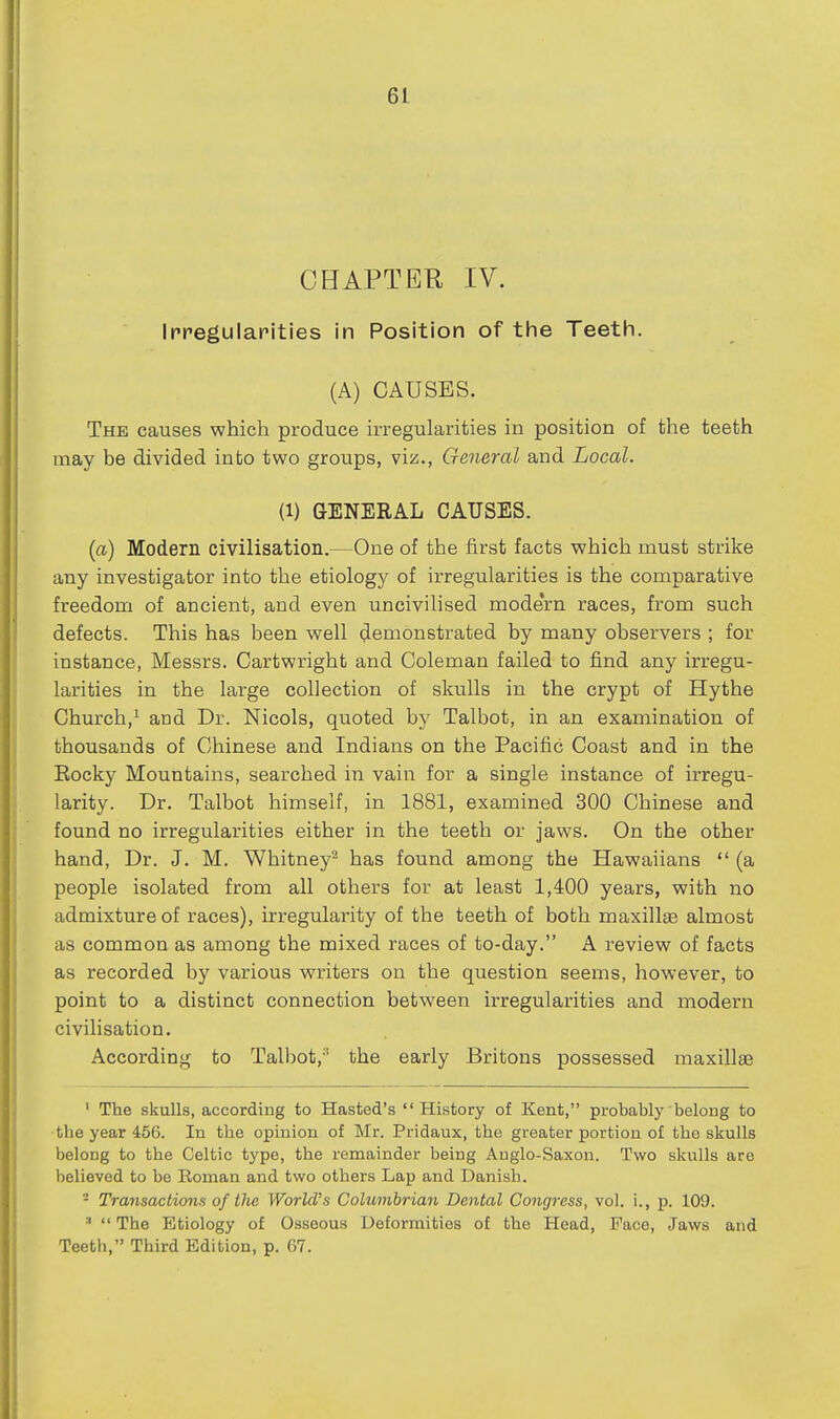 CHAPTER IV. Irregularities in Position of the Teeth. (A) CAUSES. The causes which produce irregularities in position of the teeth may be divided into two groups, viz., General and Local. (1) GENERAL CAUSES. (a) Modern civilisation.—One of the first facts which must strike any investigator into the etiology of irregularities is the comparative freedom of ancient, and even uncivilised modern races, from such defects. This has been well demonstrated by many observers ; for instance, Messrs. Cartwright and Coleman failed to find any irregu- larities in the large collection of skulls in the crypt of Hythe Church,^ and Dr. Nicols, quoted by Talbot, in an examination of thousands of Chinese and Indians on the Pacific Coast and in the Eocky Mountains, searched in vain for a single instance of irregu- larity. Dr. Talbot himself, in 1881, examined 300 Chinese and found no irregularities either in the teeth or jaws. On the other hand, Dr. J. M. Whitney^ has found among the Hawaiians (a people isolated from all others for at least 1,400 years, with no admixture of races), irregularity of the teeth of both maxillae almost as common as among the mixed races of to-day. A review of facts as recorded by various writers on the question seems, however, to point to a distinct connection between irregularities and modern civilisation. According to Talbot,'' the early Britons possessed maxillae ' The skulls, according to Hasted's History of Kent, probably belong to the year 456. In the opinion of Mr. Pridaux, the greater portion of the skulls belong to the Celtic type, the remainder being Anglo-Saxon. Two skulls are believed to be Roman and two others Lap and Danish. - Transactions of the World's Columbian Dental Congress, vol. i., p. 109. '  The Etiology of Osseous Deformities of the Head, Pace, Jaws and Teeth, Third Edition, p. G7.