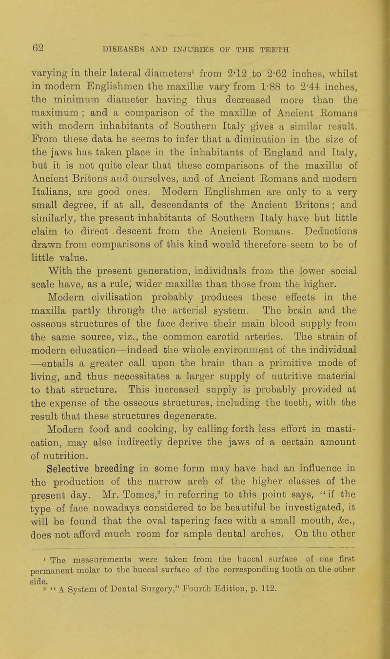 varying in their lateral diameters' from 2*12 to 2-62 inches, whilst in modern Englishmen the maxillye vary from 1'88 to 2-44 inches, the minimum diameter having thus decreased more than the maximum ; and a comparison of the maxillae of Ancient Eomans with modern inhabitants of Southern Italy gives a similar result. From these data he seems to infer that a diminution in the size of the jaws has taken place in the inhabitants of England and Italy, but it is not quite clear that these comparisons of the maxillae of Ancient Britons and ourselves, and of Ancient Eomans and modern Italians, are good ones. Modern Englishmen are only to a very small degree, if at all, descendants of the Ancient Britons; and similarly, the present inhabitants of Southern Italy have but little claim to direct descent from the Ancient Eomans. Deductions drawn from comparisons of this kind would therefore seem to be of little value. With the present generation, individuals from the lower social scale have, as a rule, wider maxillae than those from the higher. Modern civilisation probably produces these effects in the maxilla partly through the arterial system. The brain and the osseous structures of the face derive their main blood supply from the same source, viz., the common carotid arteries. The strain of modern education—indeed the whole environment of the individual —entails a greater call upon the brain than a primitive mode of living, and thus necessitates a larger supply of nutritive material to that structure. This increased supply is probably provided at the expense of the osseous structures, including the teeth, with the result that these structures degenerate. Modern food and cooking, by calling forth less effort in masti- cation, may also indirectly deprive the jaws of a certain amount of nutrition. Selective breeding in some form may have had an influence in the production of the narrow arch of the higher classes of the present day. Mr. Tomes,'^ in referring to this point says,  if the type of face nowadays considered to be beautiful be investigated, it will be found that the oval tapering face with a small mouth, &c., does not afford much room for ample dental arches. On the other ' The measurements were taken from the buccal surface of one first permanent molar to the buccal surface of the corresponding tooth on the other side. -  A System of Dental Surgery, Fourth Edition, p. 112.