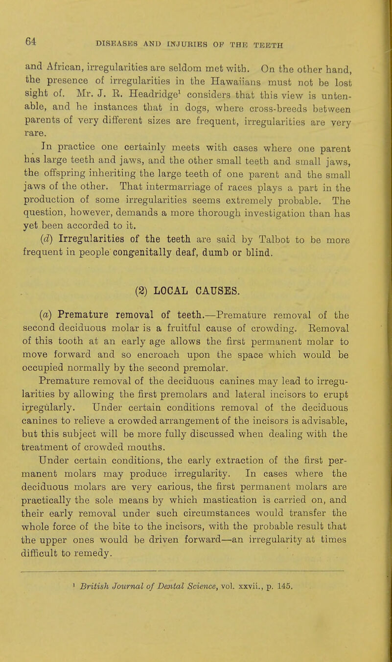 and African, irregularities are seldom met with. On the other hand, the presence of irregularities in the Hawaiians must not be lost sight of. Mr. J. E. Headridge^ considers that this view is unten- able, and he instances that in dogs, where cross-breeds between parents of very different sizes are frequent, irregularities are very rare. In practice one certainly meets with cases where one parent has large teeth and jaws, and the other small teeth and small jaws, the offspring inheriting the large teeth of one parent and the small jaws of the other. That intermarriage of races plays a part in the production of some irregularities seems extremely probable. The question, however, demands a more thorough investigation than has yet been accorded to it. (d) Irregularities of the teeth are said by Talbot to be more frequent in people congenitally deaf, dumb or blind. (2) LOCAL CAUSES. (a) Premature removal of teeth.—Premature removal of the second deciduous molar is a fruitful cause of crowding. Kemoval of this tooth at an early age allows the first permanent molar to move forward and so encroach upon the space which would be occupied normally by the second premolar. Premature removal of the deciduous canines may lead to irregu- larities by allowing the first premolars and lateral incisors to erupt ir;:egularly. Under certain conditions removal of the deciduous canines to relieve a crowded arrangement of the incisors is advisable, but this subject will be more fully discussed when dealing with the treatment of crowded mouths. Under certain conditions, the early extraction of the first per- manent molars may produce irregularity. In cases where the deciduous molars are very carious, the first permanent molars are practically the sole means by which mastication is carried on, and their early removal under such circumstances would transfer the whole force of the bite to the incisors, with the probable result that the upper ones would be driven forward—an irregularity at times difficult to remedy. ' British Journal of Dental Science, vol. xxvii., p. 145.