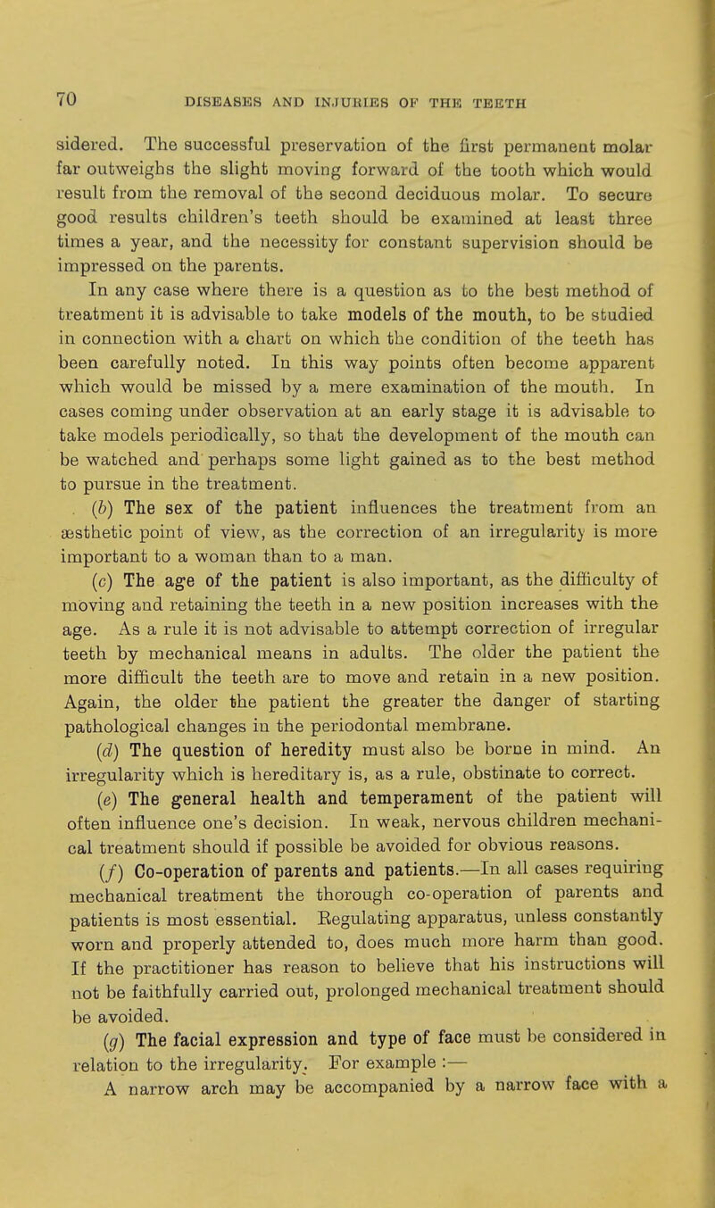 sidered. The successful preservation of the first permaneat molar far outweighs the slight moving forward of the tooth which would result from the removal of the second deciduous molar. To secure good results children's teeth should be examined at least three times a year, and the necessity for constant supervision should be impressed on the parents. In any case where there is a question as to the best method of treatment it is advisable to take models of the mouth, to be studied in connection with a chart on which the condition of the teeth has been carefully noted. In this way points often become apparent which would be missed by a mere examination of the mouth. In cases coming under observation at an early stage it is advisable to take models periodically, so that the development of the mouth can be watched and perhaps some light gained as to the best method to pursue in the treatment. (b) The sex of the patient influences the treatment from an aesthetic point of view, as the correction of an irregularit}' is more important to a woman than to a man. (c) The age of the patient is also important, as the difi&culty of moving and retaining the teeth in a new position increases with the age. As a rule it is not advisable to attempt correction of irregular teeth by mechanical means in adults. The older the patient the more difficult the teeth are to move and retain in a new position. Again, the older the patient the greater the danger of starting pathological changes in the periodontal membrane. (d) The question of heredity must also be borne in mind. An irregularity which is hereditary is, as a rule, obstinate to correct. (e) The general health and temperament of the patient will often influence one's decision. In weak, nervous children mechani- cal treatment should if possible be avoided for obvious reasons. (/) Co-operation of parents and patients.—In all cases requiring mechanical treatment the thorough co-operation of parents and patients is most essential. Eegulating apparatus, unless constantly worn and properly attended to, does much more harm than good. If the practitioner has reason to believe that his instructions will not be faithfully carried out, prolonged mechanical treatment should be avoided. {g) The facial expression and type of face must be considered in relation to the irregularity. For example :— A narrow arch may be accompanied by a narrow face with a