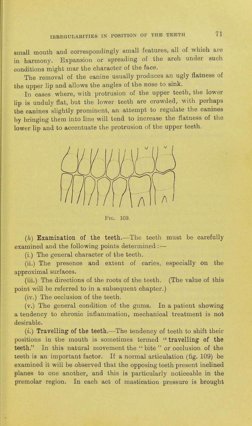 amall mouth and correspondingly small features, all of which are in harmony. Expansion or spreading of the arch under such conditions might mar the character of the face. The removal of the canine usually produces an ugly flatness of the upper lip and allows the angles of the nose to sink. In cases where, with protrusion of the upper teeth, the lower Hp is unduly flat, but the lower teeth are crowded, with perhaps the canines slightly prominent, an attempt to regulate the canines by bringing them into line will tend to increase the flatness of the lower lip and to accentuate the protrusion of the upper teeth. Fig. 109. [h) Examination of the teeth.—The teeth must be carefully examined and the following points determined :— (i.) The general character of the teeth. (ii.) The presence and extent of caries, especially on the approximal surfaces. (iii.) The directions of the roots of the teeth. (The value of this point will be referred to in a subsequent chapter.) (iv.) The occlusion of the teeth. (v.) The general condition of the gums. In a patient showing a tendency to chronic inflammation, mechanical treatment is not desirable. [i.) Travelling of the teeth.—The tendency of teeth to shift their positions in the mouth is sometimes termed  travelling of the teeth. In this natural movement the bite or occlusion of the teeth is an important factor. If a normal articulation (fig. 109) be examined it will be observed that the opposing teeth present inclined planes to one another, and this is particularly noticeable in the premolar region. In each act of mastication pressure is brought