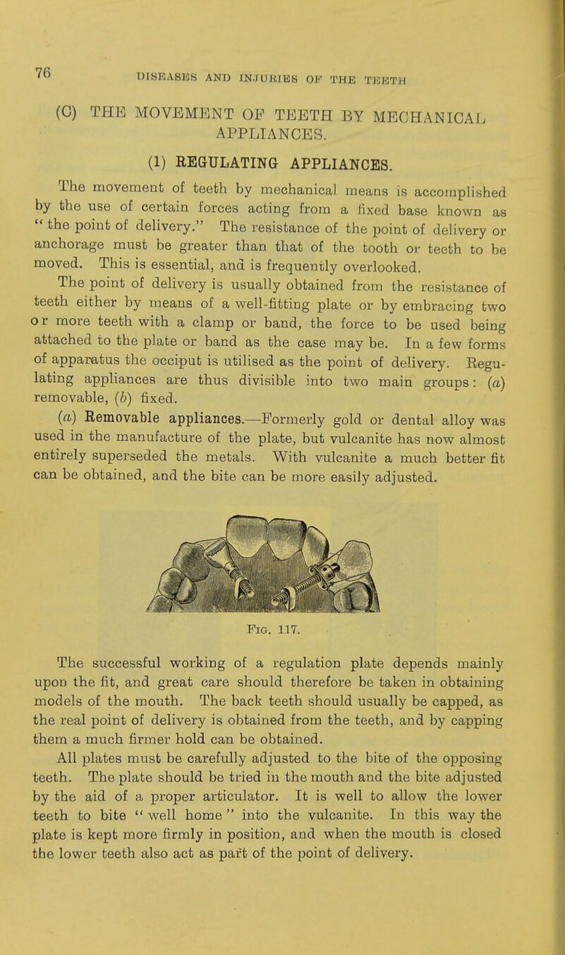 (G) THE MOVEMENT OP TEETH BY MECHANICAL APPLIANCES. (1) REGULATING APPLIANCES. The movement of teeth by mechanical means is accomplished by the use of certain forces acting from a fixed base known as  the point of delivery. The resistance of the point of delivery or anchorage must be greater than that of the tooth or teeth to be moved. This is essential, and is frequently overlooked. The point of dehvery is usually obtained from the resistance of teeth either by means of a well-fitting plate or by embracing two o r more teeth with a clamp or band, the force to be used being attached to the plate or band as the case may be. In a few forms of apparatus the occiput is utilised as the point of delivery. Eegu- lating appliances are thus divisible into two main groups: (a) removable, (b) fixed. (a) Removable appliances.—Formerly gold or dental alloy was used in the manufacture of the plate, but vulcanite has now almost entirely superseded the metals. With vulcanite a much better fit can be obtained, and the bite can be more easily adjusted. Fig. 117. The successful working of a regulation plate depends mainly upon the fit, and great care should therefore be taken in obtaining models of the mouth. The back teeth should usually be capped, as the real point of delivery is obtained from the teeth, and by capping them a much firmer hold can be obtained. All plates must be carefully adjusted to the bite of the opposing teeth. The plate should be tried in the mouth and the bite adjusted by the aid of a proper articulator. It is well to allow the lower teeth to bite  well home  into the vulcanite. In this way the plate is kept more firmly in position, and when the mouth is closed the lower teeth also act as part of the point of delivery.