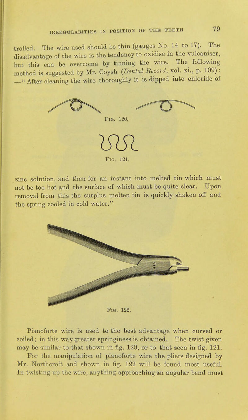 trolled. The wire used should be thin (gauges No. 14 to 17). The disadvantage of the wire is the tendency to oxidise in the vulcaniser, but this can be overcome by tinning the wire. The following method is suggested by Mr. Coysh {Dmtal Becord, vol. xi., p. 109): — After cleaning the wire thoroughly it is dipped into chloride of Fig. 120. Pig. 121. zinc solution, and then for an instant into melted tin which must not be too hot and the surface of which must be quite clear. Upon removal from this the surplus molten tin is quickly shaken off and the spring cooled in cold water. Fig. 122. Pianoforte wire is used to the best advantage when curved or coiled; in this way greater springiness is obtained. The twist given may be similar to that shown in fig. 120, or to that seen in fig. 121. For the manipulation of pianoforte wire the pliers designed by Mr. Northcroft and shown in fig. 122 will be found most useful. In twisting up the wire, anything approaching an angular bend must