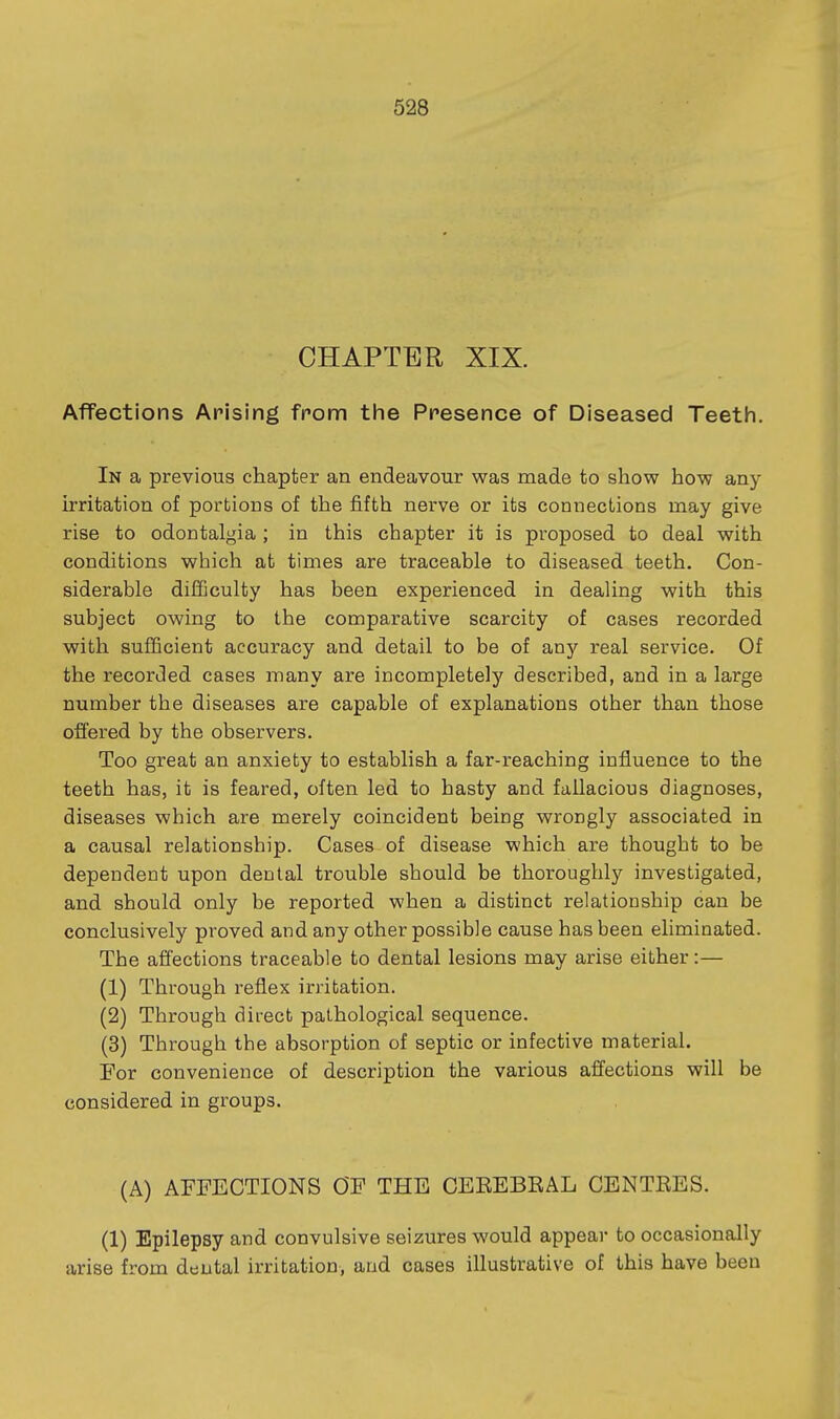 CHAPTER XIX. Affections Arising from the Presence of Diseased Teeth. In a previous chapter an endeavour was made to show how any irritation of portions of the fifth nerve or its connections may give rise to odontalgia ; in this chapter it is proposed to deal with conditions which at times are traceable to diseased teeth. Con- siderable difficulty has been experienced in deahng with this subject owing to the comparative scarcity of cases recorded with sufficient accuracy and detail to be of any real service. Of the recorded cases many are incompletely described, and in a large number the diseases are capable of explanations other than those offered by the observers. Too great an anxiety to establish a far-reaching influence to the teeth has, it is feared, often led to hasty and fallacious diagnoses, diseases which are merely coincident being wrongly associated in a causal relationship. Cases of disease which are thought to be dependent upon dental trouble should be thoroughly investigated, and should only be reported when a distinct relationship can be conclusively proved and any other possible cause has been eliminated. The afiections traceable to dental lesions may arise either:— (1) Through reflex irritation. (2) Through direct pathological sequence. (3) Through the absorption of septic or infective material. For convenience of description the various afi'ections will be considered in groups. (A) AFFECTIONS OF THE CEEEBEAL CENTEES. (1) Epilepsy and convulsive seizures would appear to occasionally arise from dental irritation, and cases illustrative of this have been