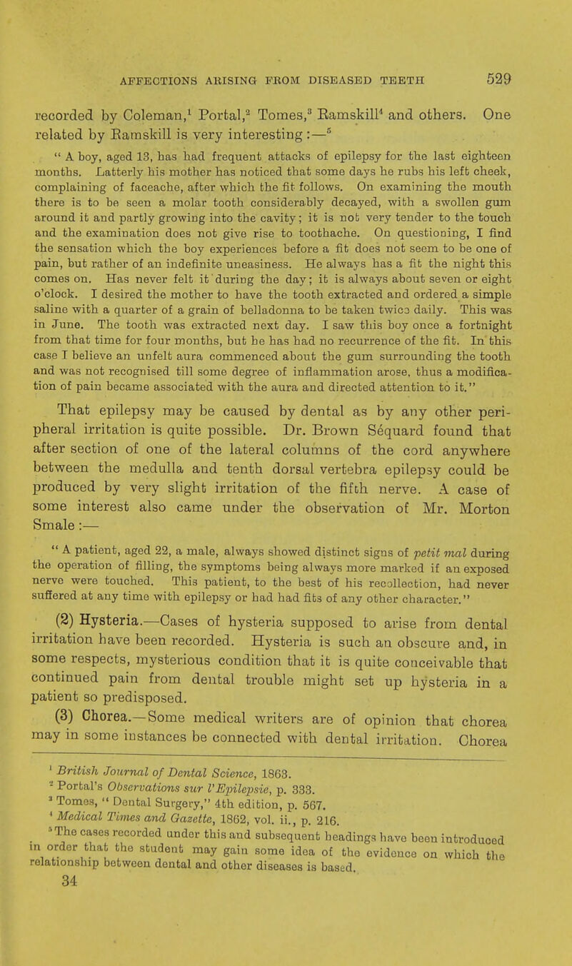 recorded by Coleman/ Portal,'^ Tomes,'' Eamskill and others. One related by Eamskill is very interesting :— A boy, aged 13, has had frequent attacks of epilepsy for the last eighteen months. Latterly his mother has noticed that some days he rubs his left cheek, complaining of faceache, after which the fit follows. On examining the mouth there is to be seen a molar tooth considerably decayed, with a swollen gum around it and partly growing into the cavity; it is nob very tender to the touch and the examination does not give rise to toothache. On questioning, I find the sensation which the boy experiences before a fit does not seem to be one of pain, but rather of an indefinite uneasiness. He always has a fit the night this comes on. Has never felt it during the day; it is always about seven or eight o'clock. I desired the mother to have the tooth extracted and ordered a simple saline with a quarter of a grain of belladonna to be taken twico daily. This was in June. The tooth was extracted next day. I saw this boy once a fortnight from that time for four months, but he has had no recurrence of the fit. In this case I believe an unfelt aura commenced about the gum surrounding the tooth and was not recognised till some degree of inflammation arose, thus a modifica- tion of pain became associated with the aura and directed attention to it. That epilepsy may be caused by dental as by any other peri- pheral irritation is quite possible. Dr. Brown Sequard found that after section of one of the lateral columns of the cord anywhere between the medulla and tenth dorsal vertebra epilepsy could be produced by very slight irritation of the fifth nerve. A case of some interest also came under the observation of Mr. Morton Smale;—  A patient, aged 22, a male, always showed distinct signs of petit mal during the operation of filling, the symptoms being always more marked if an exposed nerve were touched. This patient, to the best of his recollection, had never suffered at any time with epilepsy or had had fits of any other character. (2) Hysteria.—Cases of hysteria supposed to arise from dental irritation have been recorded. Hysteria is such an obscure and, in some respects, mysterious condition that it is quite conceivable that continued pain from dental trouble might set up hysteria in a patient so predisposed. (3) Chorea.—Some medical writers are of opinion that chorea may in some instances be connected with dental irritation. Chorea ' British Journal of Dental Science, 1863. - Porbal's Observations sur I'Epilepsie, p. 333. ' Tomes,  Dental Surgery, 4th edition, p. 567. ' Medical Times and Gazette, 1862, vol. ii., p. 216. »The cases recorded under this and subsequenb headings have been introduced m order that the student may gain some idea of the evidence on which the relationship between dental and other diseases is based 34