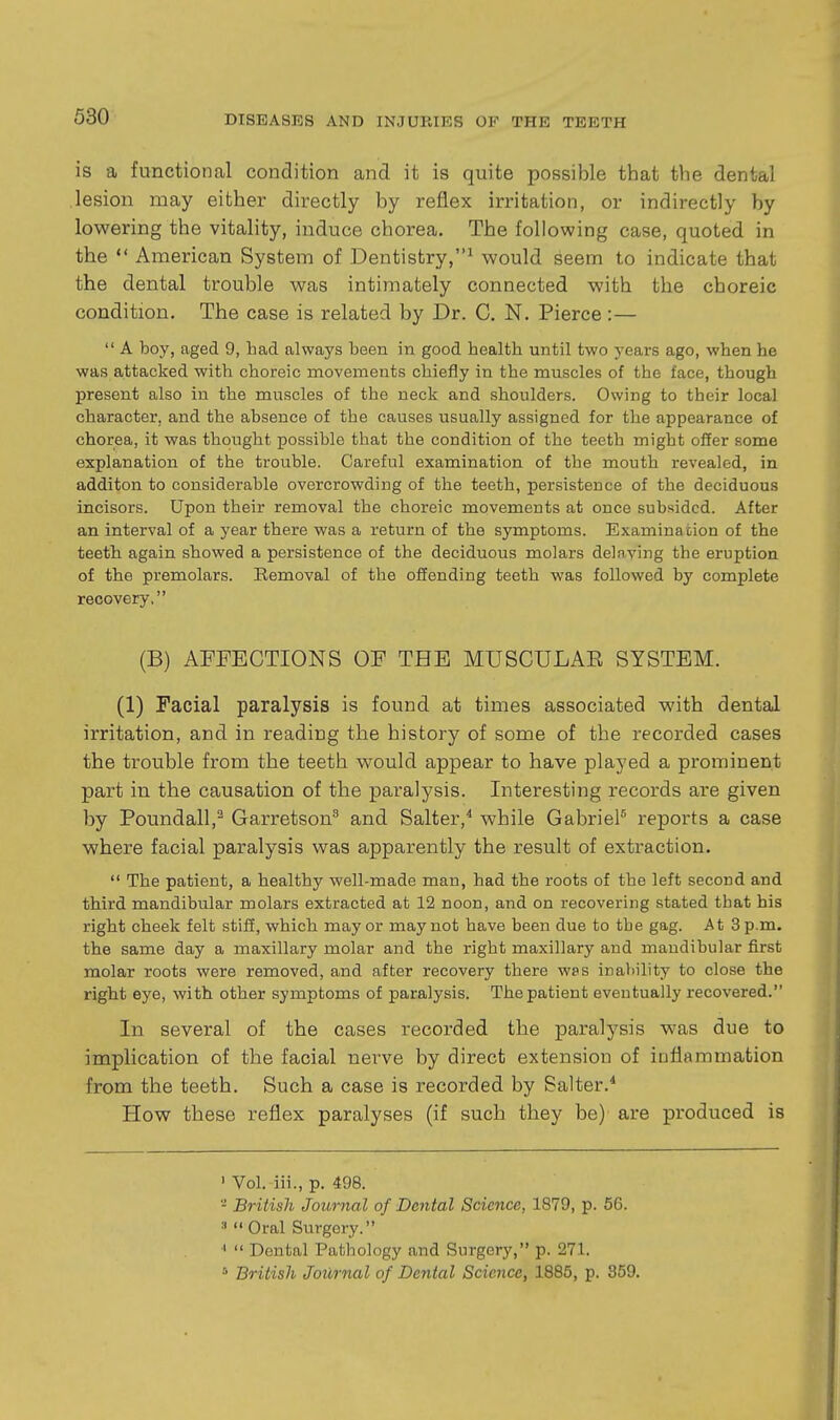 is a functional condition and it is quite possible that the dental lesion may either directly by reflex irritation, or indirectly by lowering the vitality, induce chorea. The following case, quoted in the  American System of Dentistry,^ would seem to indicate that the dental trouble was intimately connected with the choreic condition. The case is related by Dr. C. N. Pierce:—  A boy, aged 9, had always been in good health until two years ago, when he was attacked with choreic movements chiefly in the muscles of the face, though present also in the muscles of the neck and shoulders. Owing to their local character, and the absence of the causes usually assigned for the appearance of chorea, it was thought possible that the condition of the teeth might offer some explanation of the trouble. Careful examination of the mouth revealed, in additon to considerable overcrowding of the teeth, persistence of the deciduous incisors. Upon their removal the choreic movements at once subsided. After an interval of a year there was a return of the symptoms. Examination of the teeth again showed a persistence of the deciduous molars delaying the eruption of the premolars. Removal of the offending teeth was followed by complete recovery. (B) AFFECTIONS OF THE MUSCULAE SYSTEM. (1) Facial paralysis is found at times associated with dental irritation, and in reading the history of some of the recorded cases the trouble from the teeth would appear to have played a prominent part in the causation of the paralysis. Interesting records are given by Poundall,^ Garretson and Salter,* while GabrieP reports a case where facial paralysis was apparently the result of extraction.  The patient, a healthy well-made man, had the roots of the left second and third mandibular molars extracted at 12 noon, and on recovering stated that his right cheek felt stiff, which may or may not have been due to the gag. At 3 p.m. the same day a maxillary molar and the right maxillary and mandibular first molar roots were removed, and after recovery there wps inability to close the right eye, with other symptoms of paralysis. The patient eventually recovered. In several of the cases recorded the paralysis was due to implication of the facial nerve by direct extension of inflammation from the teeth. Such a case is recorded by Salter.* How these reflex paralyses (if such they be)' are produced is ' Vol. iii., p. 498. - British Journal of Dental Science, 1879, p. 56. 9 Oral Surgery. '  Dental Pathology and Surgery, p. 271. British Journal of Dental Science, 1885, p. 359.
