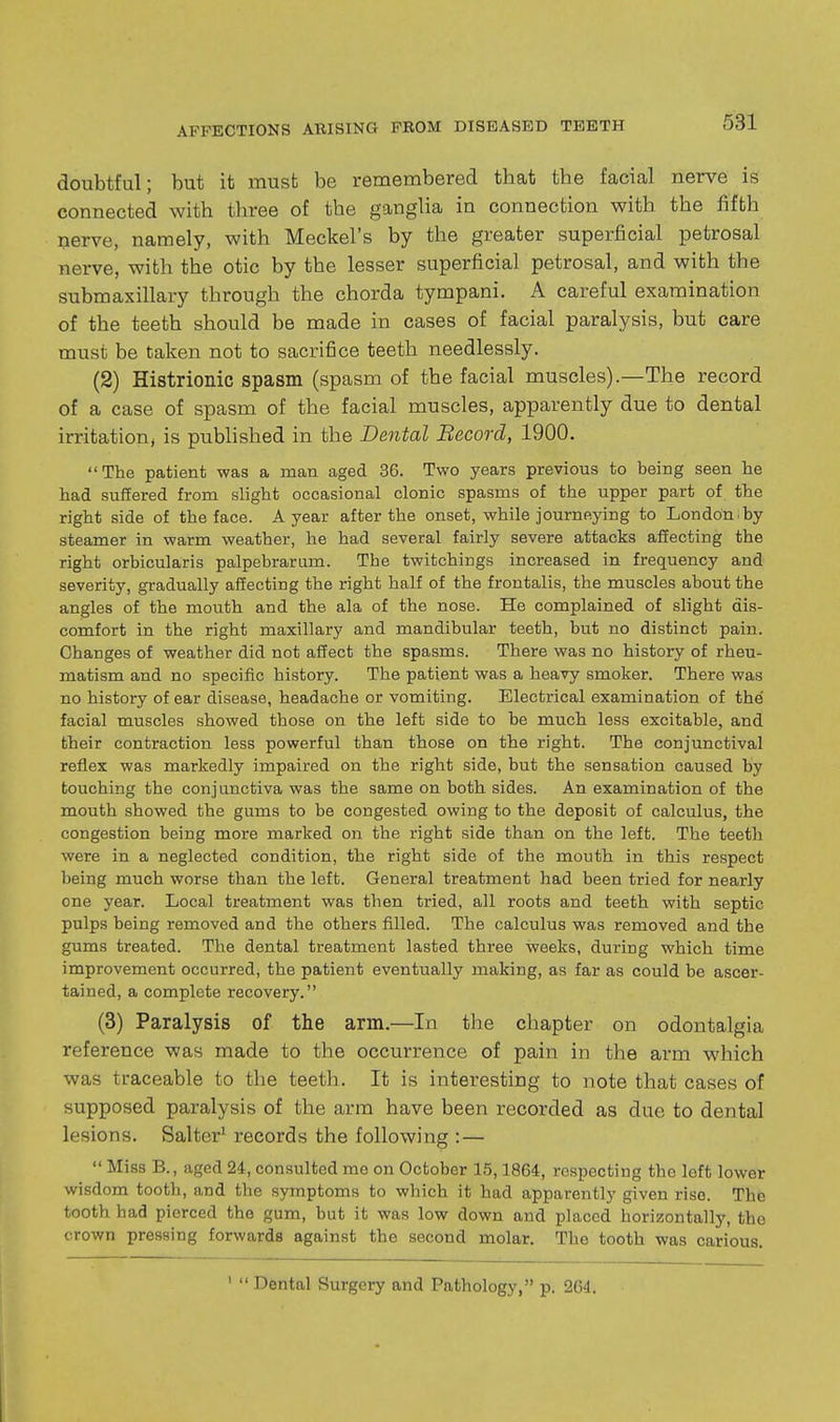 doubtful; but it must be remembered that the facial nerve is connected with three of the ganglia in connection with the fifth iierve, namely, with Meckel's by the greater superficial petrosal nerve, with the otic by the lesser superficial petrosal, and with the submaxillary through the chorda tympani. A careful examination of the teeth should be made in cases of facial paralysis, but care must be taken not to sacrifice teeth needlessly. (2) Histrionic spasm (spasm of the facial muscles).—The record of a case of spasm of the facial muscles, apparently due to dental irritatiouj is published in the Dental Becord, 1900. The patient was a man aged 36. Two years previous to being seen he had suffered from slight occasional clonic spasms of the upper part of the right side of the face. A year after the onset, while journeying to London^by steamer in warm weather, he had several fairly severe attacks affecting the right orbicularis palpebrarum. The twitchings increased in frequency and severity, gradually affecting the right half of the frontalis, the muscles about the angles of the mouth and the ala of the nose. He complained of slight dis- comfort in the right maxillary and mandibular teeth, but no distinct pain. Changes of weather did not affect the spasms. There was no history of rheu- matism and no specific history. The patient was a heavy smoker. There was no history of ear disease, headache or vomiting. Electrical examination of the facial muscles showed those on the left side to be much less excitable, and their contraction less powerful than those on the right. The conjunctival reflex was markedly impaired on the right side, but the sensation caused by touching the conjunctiva was the same on both sides. An examination of the mouth showed the gums to be congested owing to the deposit of calculus, the congestion being more marked on the right side than on the left. The teeth were in a neglected condition, the right side of the mouth in this respect being much worse than the left. General treatment had been tried for nearly one year. Local treatment was then tried, all roots and teeth with septic pulps being removed and the others filled. The calculus was removed and the gums treated. The dental treatment lasted three weeks, during which time improvement occurred, the patient eventually making, as far as could be ascer- tained, a complete recovery. (3) Paralysis of the arm.—In the chapter on odontalgia reference was made to the occurrence of pain in the arm which was traceable to the teeth. It is interesting to note that cases of supposed paralysis of the arm have been recorded as due to dental lesions. Salter^ records the following :—  Miss B., aged 24, consulted mo on October 15,1864, respecting the left lower wisdom tooth, and the symptoms to which it had apparently given rise. The tooth had pierced the gum, but it was low down and placed horizontally, the crown pressing forwards against the second molar. The tooth was carious. '  Dental Surgery and Pathology, p. 2G4.