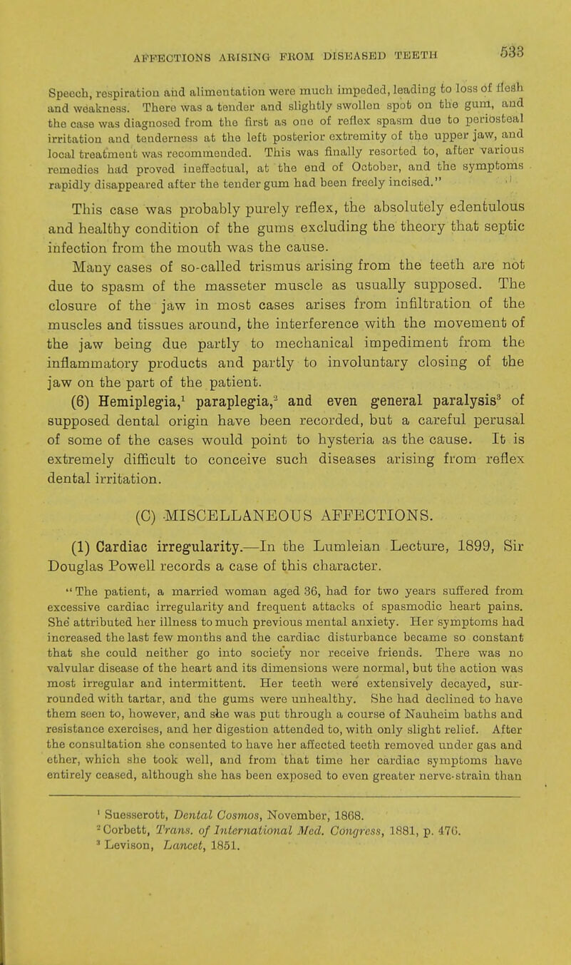 638 Speech, respiratioa and alimentation were much impeded, leading to loss of HeSh and weakness. There was a tender and slightly swollen spot on the gum, and the case was diagnosed from the first as ouo of reflex spasm due to poriosteal irritation and tenderness at the left posterior extremity of the upper jaw, and local treatment was recommondod. This was finally resorted to, after various remedies had proved ineffectual, at the end of Octobsr, and the symptoms rapidly disappeared after the tender gum had been freely incised. ■' This case was probably purely reflex, the absolutely edentulous and healthy condition of the gums excluding the theory that septic infection from the mouth was the cause. Many cases of so-called trismus arising from the teeth are not due to spasm of the masseter muscle as usually supposed. The closure of the jaw in most cases arises from infiltration of the muscles and tissues around, the interference with the movement of the jaw being due partly to mechanical impediment from the inflammatory products and partly to involuntary closing of the jaw on the part of the patient. (6) Hemiplegia/ paraplegia,- and even general paralysis^ of supposed dental origin have been recorded, but a careful perusal of some of the cases would point to hysteria as the cause. It is extremely difficult to conceive such diseases arising from reflex dental irritation. (C) -MISCELLANEOUS AEFECTIONS. (1) Cardiac irregularity.—In the Lumleian Lecture, 1899, Sir Douglas Powell records a case of this character.  The patient, a married woman aged .36, had for two years suffered from excessive cardiac irregularity and frec[uent attacks of spasmodic heart pains. She' attributed her illness to much previous mental anxiety. Her symptoms had increased the last few months and the cardiac disturbance became so constant that she could neither go into society nor receive friends. There was no valvular disease of the heart and its dimensions were normal, but the action was most irregular and intermittent. Her teeth were extensively decayed, sur- rounded with tartar, and the gums were unhealthy. She had declined to have them seen to, however, and she was put through a course of Nauheim baths and resistance exercises, and her digestion attended to, with only slight relief. After the consultation she consented to have her affected teeth removed under gas and ether, which she took well, and from that time her cardiac symptoms have entirely ceased, although she has been exposed to even greater nerve-strain than ' Suesserott, Dental Cosmos, November, 1868. -Corbett, Trans, of hitcrnational Med. Congress, 1881, p. 470. ' Levison, Lancet, 1851.