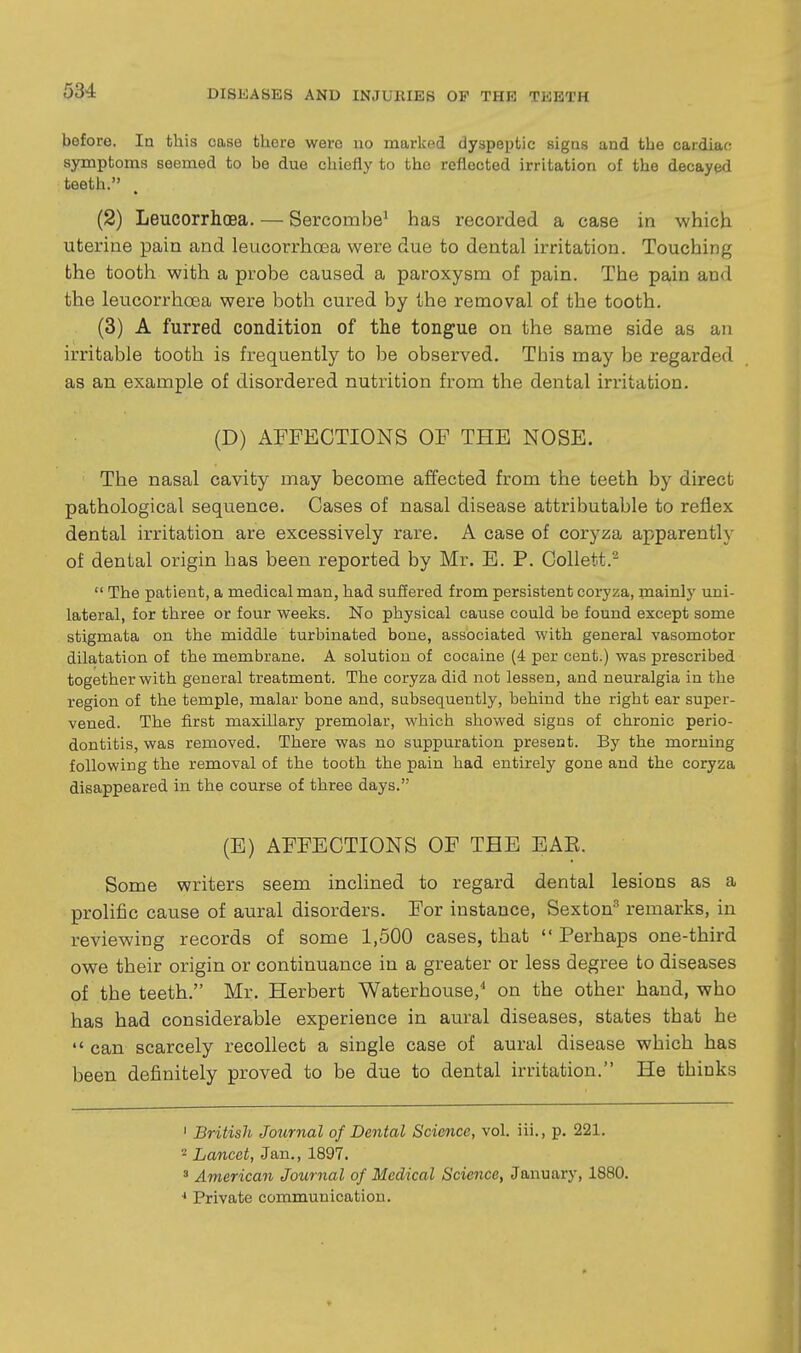 before. In this case there were no marked dyspeptic signs and the cardiac; symptoms seemed to be due chiefly to the reflected irritation of the decayed teeth. (2) Leucorrhoea. — Sercombe^ has recorded a case in which uterine pain and leucorrhoea were due to dental irritation. Touching the tooth with a probe caused a paroxysm of pain. The pain and the leucorrhoea were both cured by the removal of the tooth. (3) A furred condition of the tongue on the same side as an irritable tooth is frequently to be observed. This may be regarded as an example of disordered nutrition from the dental irritation. (D) AFFECTIONS OF THE NOSE. The nasal cavity may become affected from the teeth by direct pathological sequence. Cases of nasal disease attributable to reflex dental irritation are excessively rare. A case of coryza apparently of dental origin has been reported by Mr. E. P. Collett.^  The patient, a medical man, had suSered from persistent coryza, mainly uni- lateral, for three or four weeks. No physical cause could be found except some stigmata on the middle turbinated bone, associated with general vasomotor dilatation of the membrane. A solution of cocaine (4 per cent.) was prescribed together with general treatment. The coryza did not lessen, and neuralgia in the region of the temple, malar bone and, subsequently, behind the right ear super- vened. The first maxillary premolar, which showed signs of chronic perio- dontitis, was removed. There was no suppuration present. By the morning following the removal of the tooth the pain had entirely gone and the coryza disappeared in the course of three days. (E) AFFECTIONS OF THE EAE. Some writers seem inclined to regard dental lesions as a prolific cause of aural disorders. For instance, Sexton^ remarks, in reviewing records of some 1,500 cases, that  Perhaps one-third owe their origin or continuance in a greater or less degree to diseases of the teeth. Mr. Herbert Waterhouse,^ on the other hand, who has had considerable experience in aural diseases, states that he  can scarcely recollect a single case of aural disease which has been definitely proved to be due to dental irritation. He thinks 1 British Journal of Dental Science, vol. iii., p. 221. 2 Lancet, Jan., 1897. ' American Journal of Medical Science, January, 1880. Private communication. I