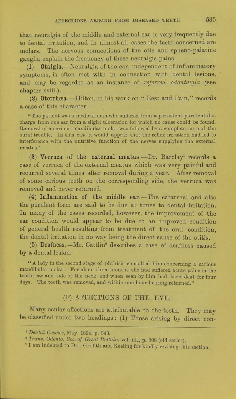that neuralgia of the middle and external ear is very frequently due to dental irritation, and in almost all cases the teeth concerned are molars. The nervous connections of the otic and spheno-palatine ganglia explain the frequency of these neuralgic pains. (1) Otalgia.—Neuralgia of the ear, independent of inflammatory symptoms, is often met with in connection v^ith dental lesions, and may be regarded as an instance of referred odontalgia (see chapter xviii.). (2) Otorrhoea.—Hilton, in his work on  Eest and Pain, records a case of this character.  The patient was a medical man who suffered from a persistent purulent dis- charge from one ear from a slight ulceration for which no cause could be found. Removal of a carious mandibular molar was followed by a complete cure of the aural trouble. In this case it would appear that the reflex irritation had led to interference with the nutritive function of the nerves supplying the external meatus. (3) Verruca of the external meatus.—Dr. Barclay^ records a case of verruca of the external meatus which was very painful and recurred several times after removal during a year. After removal of some carious teeth on the corresponding side, the verruca was removed and never returned. (4) Inflammation of the middle ear.—The catarrhal and also the purulent form are said to be due at times to dental irritation. In many of the cases recorded, however, the improvement of the ear condition would appear to be due to an improved condition of general health resulting from treatment of the oral condition, the dental irritation in no way being the direct cause of the otitis. (5) Deafness.—Mr. Cattlin^ describes a case of deafness caused by a dental lesion. A lady in the second stage of phthisis consulted him concerning a carious mandibular molar. For about three months she had suffered acute pains in the tooth, ear and side of the neck, and when seen by him had been deaf for four days. The tooth was removed, and within one hour hearing returned. (P) AFFECTIONS OF THE EYE.« Many ocular affections are attributable to the teeth. They may be classified under two headings : (1) Those arising by direct con- ' Dental Cosmos, May, 1894, p. .343. - Trans. Odonto. Sac. of Great Britain, vol. iii., p. 308 (old series).  I am indebted to Drs. Griffith and Keeling for kindly revising this section.