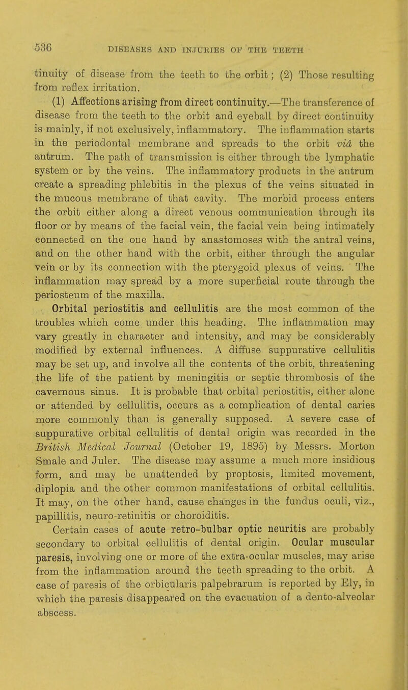 tinuity of disease from the teeth to the orbit; (2) Those resulting from reflex irritation. (1) AflFections arising from direct continuity.—The transference of disease from the teeth to the orbit and eyeball by direct continuity is mainly, if not exclusively, inflammatory. The iuflammation starts in the periodontal membrane and spreads to the orbit vid the antrum. The path of transmission is either through the lymphatic system or by the veins. The inflammatory products in the antrum create a spreading phlebitis in the plexus of the veins situated in the mucous membrane of that cavity. The morbid process enters the orbit either along a direct venous communication through its floor or by means of the facial vein, the facial vein being intimately connected on the one hand by anastomoses with the antral veins, and on the other hand with the orbit, either through the angular vein or by its connection with the pterygoid plexus of veins. The inflammation may spread by a more superficial route through the periosteum of the maxilla. Orbital periostitis and cellulitis are the most common of the troubles which come under this heading. The inflammation may vary greatly in character and intensity, and may be considerably modified, by external influences. A diffuse suppurative cellulitis may be set up, and involve all the contents of the orbit, threatening the life of the patient by meningitis or septic thrombosis of the cavernous sinus. It is probable that orbital periostitis, either alone or attended by cellulitis, occurs as a complication of dental caries more commonly than is generally supposed. A severe case of suppurative orbital cellulitis of dental origin was recorded in the British Medical Journal (October 19, 1895) by Messrs. Morton Smale and Juler. The disease may assume a much more insidious form, and may be unattended by proptosis, limited movement, diplopia and the other common manifestations of orbital cellulitis. It may, on the other hand, cause changes in the fundus oculi, viz., papillitis, neuro-retinitis or choroiditis. Certain cases of acute retro-bulbar optic neuritis are probably secondary to orbital cellulitis of dental origin. Ocular muscular paresis, involving one or more of the extra-ocular muscles, may arise from the inflammation around the teeth spreading to the orbit. A case of paresis of the orbicularis palpebrarum is reported by Ely, in which the paresis disappeared on the evacuation of a dento-alveolar abscess.