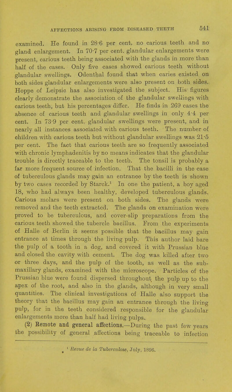 examined. He found in 28-6 per cent, no carious teeth and no gland enlargement. In 70-7 per cent, glandular enlargements were present, carious teeth being associated with the glands in more than half of the cases. Only five cases showed carious teeth without glandular sweUings. Odenthal found that when caries existed on both sides glandular enlargements were also present on both sides. Hoppe of Leipsic has also investigated the subject. His figures clearly demonstrate the association of the glandular swellings with carious teeth, bub his percentages differ. He finds in 269 cases the absence of carious teeth and glandular swellings in only 4-4 per cent. In 73-9 per cent, glandular swellings were present, and in nearly all instances associated with carious teeth. The number of children with carious teeth but without glandular swellings was 21-5 per cent. The fact that carious teeth are so frequently associated with chronic lymphadenitis by no means indicates that the glandular trouble is directly traceable to the teeth. The tonsil is probably a far more frequent source of infection. That the bacilli in the case of tuberculous glands may gain an entrance by the teeth is shown by two cases recorded by Starck.^ In one the patient, a boy aged 18, who had always been healthy, developed tuberculous glands. Carious molars were present on both sides. The glands were removed and the teeth extracted. The glands on examination were proved to be tuberculous, and cover-slip preparations from the carious teeth showed the tubercle bacillus. From the experiments of Halle of Berlin it seems possible that the bacillus may gain entrance at times through the living pulp. This author laid bare the pulp of a tooth in a dog, and covered it with Prussian blue and closed the cavity with cement. The dog was killed after two or three days, and the pulp of the tooth, as well as the sub- maxillary glands, examined with the microscope. Particles of the Prussian blue were found dispersed throughout the pulp up to the apex of the root, and also in the glands, although in very small quantities. The clinical investigations of Halle also support the theory that the bacillus may gain an entrance through the living pulp, for in the teeth considered responsible for the glandular enlargements more than half had living pulps.. (2) Remote and general affections.—During the past few years the possibility of general affections being traceable to infection ^ ' Revue de la Tubercnlose, July, 1896.