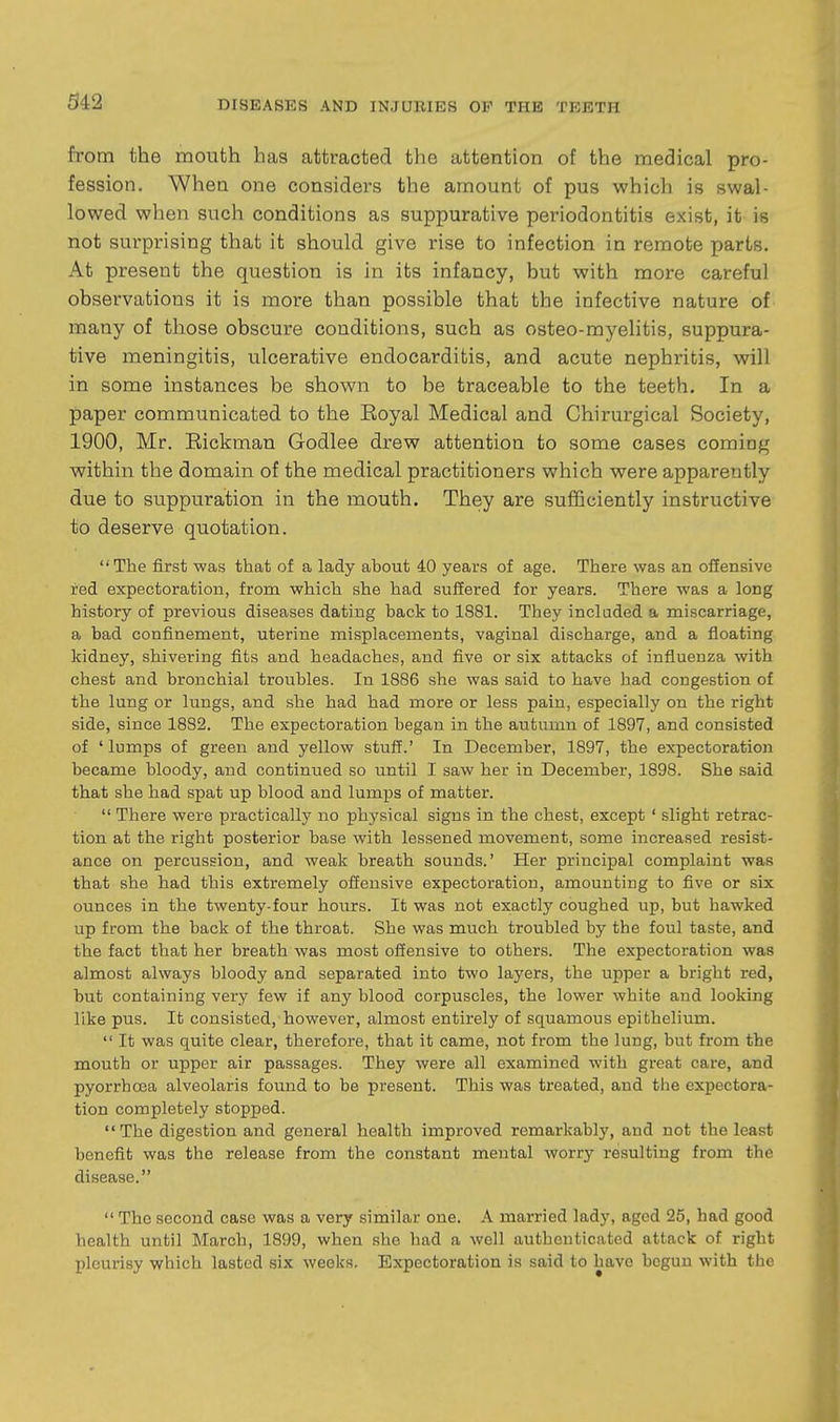 342 from the mouth has attracted the attention of the medical pro- fession. When one considei's the amount of pus which is swal- lowed when such conditions as suppurative periodontitis exist, it is not surprising that it should give rise to infection in remote parts. At present the question is in its infancy, but with more careful observations it is more than possible that the infective nature of many of those obscure conditions, such as osteo-myelitis, suppura- tive meningitis, ulcerative endocarditis, and acute nephritis, will in some instances be shown to be traceable to the teeth. In a paper communicated to the Eoyal Medical and Chirurgical Society, 1900, Mr. Eickman Godlee drew attention to some cases coming within the domain of the medical practitioners which were apparently due to suppuration in the mouth. They are sufficiently instructive to deserve quotation. The first was that of a lady about 40 years of age. There was an offensive red expectoration, from which she had suffered for years. There was a long history of previous diseases dating back to 1881. They included a miscarriage, a bad confinement, uterine misplacements, vaginal discharge, and a floating kidney, shivering fits and headaches, and five or six attacks of influenza with chest and bronchial troubles. In 1886 she was said to have had congestion of the lung or lungs, and she had had more or less pain, especially on the right side, since 1882. The expectoration began in the autumn of 1897, and consisted of ' lumps of green and yellow stuff.' In December, 1897, the expectoration became bloody, and continued so until I saw her in December, 1898. She said that she had spat up blood and lumps of matter.  There were practically uo physical signs in the chest, except ' slight retrac- tion at the right posterior base with lessened movement, some increased resist- ance on percussion, and weak breath sounds.' Her principal complaint was that she had this extremely offensive expectoration, amounting to five or six ounces in the twenty-four hours. It was not exactly coughed up, but hawked up from the back of the throat. She was much troubled by the foul taste, and the fact that her breath was most offensive to others. The expectoration was almost always bloody and separated into two layers, the upper a bright red, but containing very few if any blood corpuscles, the lower white and looking like pus. It consisted, however, almost entirely of squamous epithelium.  It was quite clear, therefore, that it came, not from the lung, but from the mouth or upper air passages. They were all examined with great care, and pyorrhoea alveolaris found to be present. This was treated, and the expectora- tion completely stopped. The digestion and general health improved remarkably, and not the least benefit was the release from the constant mental worry resulting from the disease.  The second case was a very similar one. A married lady, aged 25, had good health until March, 1899, when .she had a well authenticated attack of right pleurisy which lasted six weeks. Expectoration is said to have begun with the