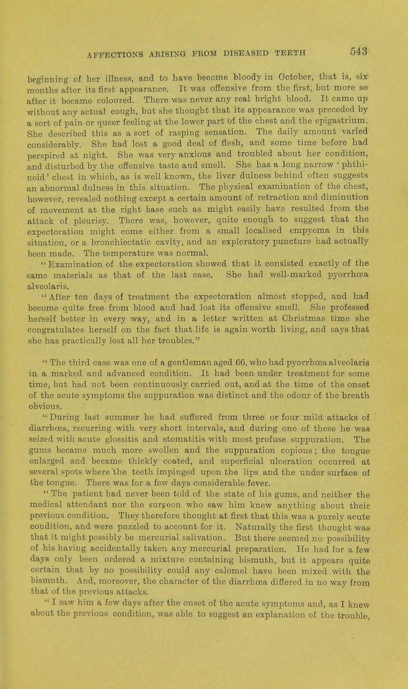 beginning of her illness, and to have become bloody in October, that is, six mouths after its first appearance. It was offensive from the first, but more so after it became coloured. There was never any real bright blood. It came up without any actual cough, but she thought that its appearance was preceded by a sort of pain or queer feeling at the lower part bf the chest and the epigastrium. She described this as a sort of rasping sensation. The daily amount varied considerably. She had lost a good deal of flesh, and some time before had perspired at night. She was very anxious and troubled about her condition, and disturbed by the offensive taste and smell. She has a long narrow ' pbthi- noid' chest in which, as is well known, the liver dulness behind often suggests an abnormal dulness in this situation. The physical examination of the chest, however, revealed nothing except a certain amount of retraction and diminution of movement at the right base such as might easily have resulted from the attack of pleurisy. There was, however, quite enough to suggest that the expectoration might come either from a small localised empyema in this situation, or a bronchiectatic cavity, and an exploratory puncture had actually been made. The temperature was normal.  Examination of the expectoration showed that it consisted exactly of the same materials as that of the last case. She had well-marked pyorrhoea alveolaris. After ten days of treatment the expectoration almost stopped, and had become quite free from blood and had lost its offensive smell. She professed herself better in every way, and in a letter written at Christmas time she congratulates herself on the fact that life is again worth living, and says that she has practically lost all her troubles.  The third case was one of a gentleman aged 66, who had pyorrhoea alveolaris in a marked and advanced condition. It had been under treatment for some time, but had not been continuously carried out, and at the time of the onset of the acute symptoms the suppuration was distinct and the odour of the breath obvious.  During last summer he had suffered from three or four mild attacks of diarrhoea, recurring with very short intervals, and during one of these he was seized with acute glossitis and stomatitis with most profuse suppuration. The gums became much more swollen and the suppuration copious; the tongue enlarged and became thickly coated, and superficial ulceration occurred at several spots where the teeth impinged upon the lips and the under surface of the tongue. There was for a few days considerable fever.  The patient had never been told of the state of his gums, and neither the medical attendant nor the surgeon who saw him knew anything about their previous condition. They therefore thought at first that this was a purely acute condition, and were puzzled to account for it. Naturally the first thought was that it might possibly be mercurial salivation. But there seemed no possibility of his having accidentally taken any mercurial preparation. He had for a few days only been ordered a mixture containing bismuth, but it appears quite certain that by no possibility could any calomel have been mixed with the bismuth. And, moreover, the character of the diarrhoea differed in no way from that of the previous attacks.  I saw him a few days after the onset of the acute symptoms and, as I knew about the previous condition, was able to suggest an explanation of the trouble,