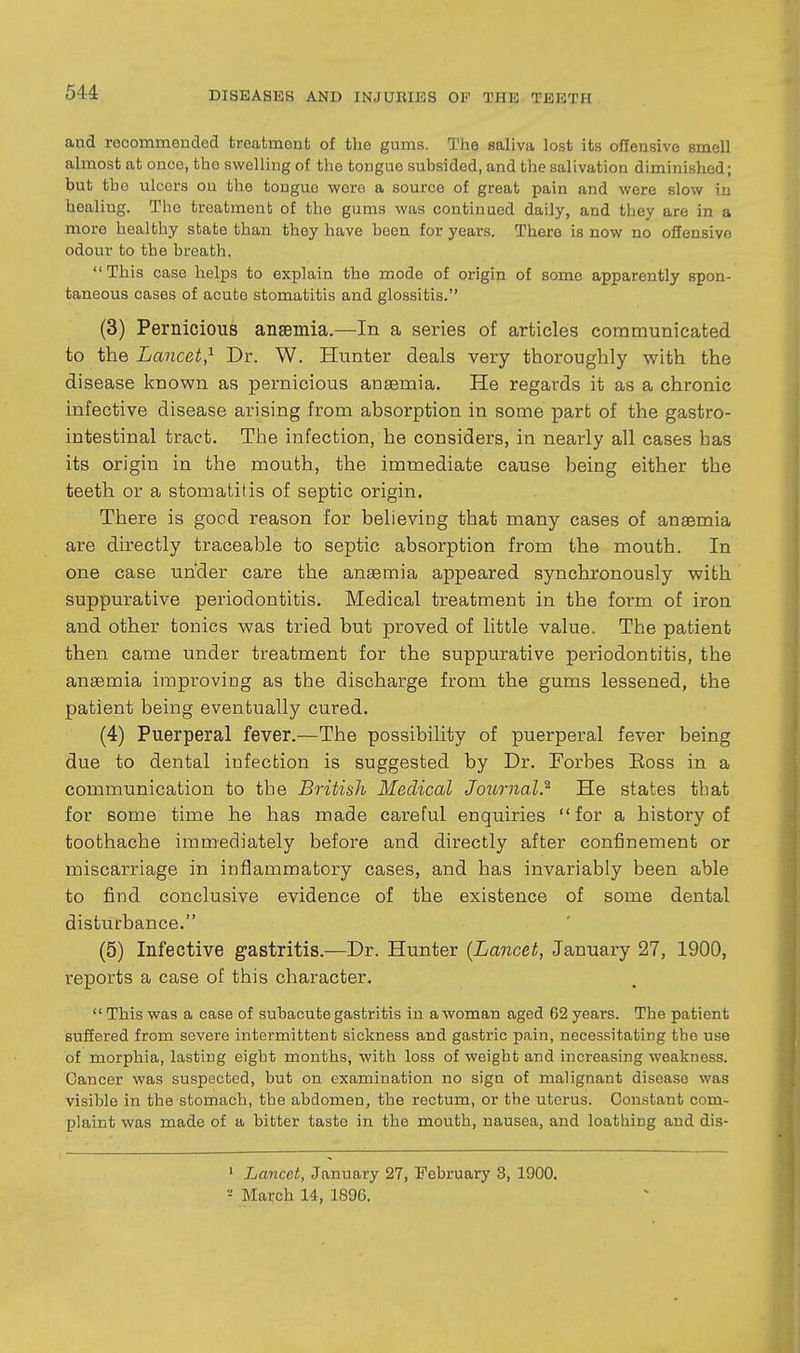 and recommended treatment of the gums. The saliva lost its offensive smell almost at once, the swelling of the tongue subsided, and the salivation diminished; but the ulcers on the tongue wore a source of great pain and were slow in healing. Tlio treatment of the gums was continued daily, and they are in a more healthy state than they have been for years. There is now no offensive odour to the breath. This case helps to explain the mode of origin of some apparently spon- taneous cases of acute stomatitis and glossitis. (3) Pernicious ansBinia.—In a series of articles communicated to the Lancet,^ Dr. W. Hunter deals very thoroughly with the disease known as pernicious anaemia. He regards it as a chronic infective disease arising from absorption in some part of the gastro- intestinal tract. The infection, he considers, in nearly all cases has its origin in the mouth, the immediate cause being either the teeth or a stomatitis of septic origin. There is good reason for believing that many cases of anaemia are directly traceable to septic absorption from the mouth. In one case under care the anaemia appeared synchronously with suppurative periodontitis. Medical treatment in the form of iron and other tonics was tried but proved of little value. The patient then came under treatment for the suppurative periodontitis, the anaemia improving as the discharge from the gums lessened, the patient being eventually cured. (4) Puerperal fever.—The possibility of puerperal fever being due to dental infection is suggested by Dr. Forbes Eoss in a communication to the British Medical Journal.^ He states that for some time he has made careful enquiries for a history of toothache immediately before and directly after confinement or miscarriage in inflammatory cases, and has invariably been able to find conclusive evidence of the existence of some dental disturbance. (5) Infective gastritis.—Dr. Hunter {Lancet, January 27, 1900, reports a case of this character. This was a case of subacute gastritis in a woman aged 62 years. The patient suffered from severe intermittent sickness and gastric pain, necessitating tbe use of morphia, lasting eight months, with loss of weight and increasing weakness. Cancer was suspected, but on examination no sign of malignant disease was visible in the stomach, the abdomen, the rectum, or the uterus. Constant com- plaint was made of a bitter taste in the mouth, nausea, and loathing and dis- ' Lancet, January 27, February 8, 1900. March 14, 1896.